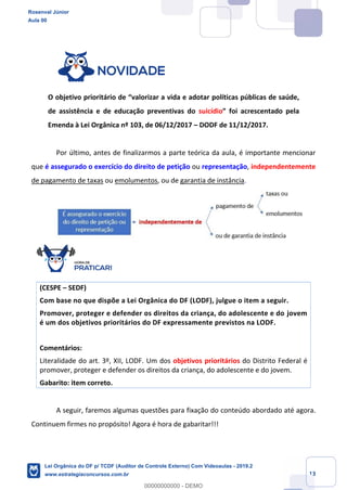 Prof. Rosenval Júnior
Aula 00
13
O objetivo prioritário de “valorizar a vida e adotar políticas públicas de saúde,
de assistência e de educação preventivas do suicídio” foi acrescentado pela
Emenda à Lei Orgânica nº 103, de 06/12/2017 – DODF de 11/12/2017.
Por último, antes de finalizarmos a parte teórica da aula, é importante mencionar
que é assegurado o exercício do direito de petição ou representação, independentemente
de pagamento de taxas ou emolumentos, ou de garantia de instância.
(CESPE – SEDF)
Com base no que dispõe a Lei Orgânica do DF (LODF), julgue o item a seguir.
Promover, proteger e defender os direitos da criança, do adolescente e do jovem
é um dos objetivos prioritários do DF expressamente previstos na LODF.
Comentários:
Literalidade do art. 3º, XII, LODF. Um dos objetivos prioritários do Distrito Federal é
promover, proteger e defender os direitos da criança, do adolescente e do jovem.
Gabarito: item correto.
A seguir, faremos algumas questões para fixação do conteúdo abordado até agora.
Continuem firmes no propósito! Agora é hora de gabaritar!!!
Rosenval Júnior
Aula 00
Lei Orgânica do DF p/ TCDF (Auditor de Controle Externo) Com Videoaulas - 2019.2
www.estrategiaconcursos.com.br
0
00000000000 - DEMO
 