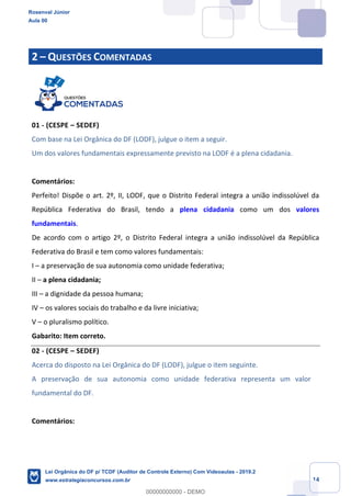 Prof. Rosenval Júnior
Aula 00
14
2 – QUESTÕES COMENTADAS
01 - (CESPE – SEDEF)
Com base na Lei Orgânica do DF (LODF), julgue o item a seguir.
Um dos valores fundamentais expressamente previsto na LODF é a plena cidadania.
Comentários:
Perfeito! Dispõe o art. 2º, II, LODF, que o Distrito Federal integra a união indissolúvel da
República Federativa do Brasil, tendo a plena cidadania como um dos valores
fundamentais.
De acordo com o artigo 2º, o Distrito Federal integra a união indissolúvel da República
Federativa do Brasil e tem como valores fundamentais:
I – a preservação de sua autonomia como unidade federativa;
II – a plena cidadania;
III – a dignidade da pessoa humana;
IV – os valores sociais do trabalho e da livre iniciativa;
V – o pluralismo político.
Gabarito: Item correto.
02 - (CESPE – SEDEF)
Acerca do disposto na Lei Orgânica do DF (LODF), julgue o item seguinte.
A preservação de sua autonomia como unidade federativa representa um valor
fundamental do DF.
Comentários:
Rosenval Júnior
Aula 00
Lei Orgânica do DF p/ TCDF (Auditor de Controle Externo) Com Videoaulas - 2019.2
www.estrategiaconcursos.com.br
0
00000000000 - DEMO
 