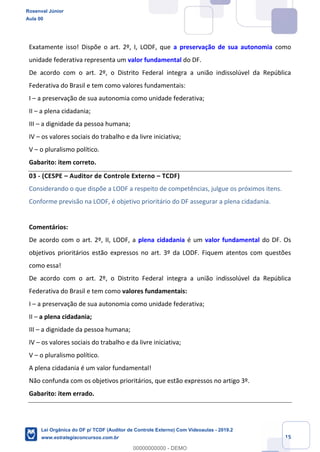 Prof. Rosenval Júnior
Aula 00
15
Exatamente isso! Dispõe o art. 2º, I, LODF, que a preservação de sua autonomia como
unidade federativa representa um valor fundamental do DF.
De acordo com o art. 2º, o Distrito Federal integra a união indissolúvel da República
Federativa do Brasil e tem como valores fundamentais:
I – a preservação de sua autonomia como unidade federativa;
II – a plena cidadania;
III – a dignidade da pessoa humana;
IV – os valores sociais do trabalho e da livre iniciativa;
V – o pluralismo político.
Gabarito: item correto.
03 - (CESPE – Auditor de Controle Externo – TCDF)
Considerando o que dispõe a LODF a respeito de competências, julgue os próximos itens.
Conforme previsão na LODF, é objetivo prioritário do DF assegurar a plena cidadania.
Comentários:
De acordo com o art. 2º, II, LODF, a plena cidadania é um valor fundamental do DF. Os
objetivos prioritários estão expressos no art. 3º da LODF. Fiquem atentos com questões
como essa!
De acordo com o art. 2º, o Distrito Federal integra a união indissolúvel da República
Federativa do Brasil e tem como valores fundamentais:
I – a preservação de sua autonomia como unidade federativa;
II – a plena cidadania;
III – a dignidade da pessoa humana;
IV – os valores sociais do trabalho e da livre iniciativa;
V – o pluralismo político.
A plena cidadania é um valor fundamental!
Não confunda com os objetivos prioritários, que estão expressos no artigo 3º.
Gabarito: item errado.
Rosenval Júnior
Aula 00
Lei Orgânica do DF p/ TCDF (Auditor de Controle Externo) Com Videoaulas - 2019.2
www.estrategiaconcursos.com.br
0
00000000000 - DEMO
 