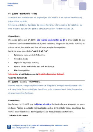 Prof. Rosenval Júnior
Aula 00
16
04 - (CESPE – Escriturário – BRB)
A respeito dos fundamentos da organização dos poderes e do Distrito Federal (DF),
julgue o item seguinte.
Soberania, cidadania, dignidade da pessoa humana, valores sociais do trabalho e da
livre iniciativa e pluralismo político constituem valores fundamentais do DF.
Comentários:
De acordo com o art. 2º, LODF, são valores fundamentais do DF a preservação de sua
autonomia como unidade federativa; a plena cidadania; a dignidade da pessoa humana; os
valores sociais do trabalho e da livre iniciativa; e o pluralismo político.
Lembrem-se do mnemônico “ AU CI DI VA PLU”.
 Autonomia como unidade federativa;
 Plena cidadania;
 Dignidade da pessoa humana;
 Valores sociais do trabalho e da livre iniciativa; e
 Pluralismo político.
Soberania é um atributo apenas da República Federativa do Brasil.
Gabarito: item errado.
05 - (CESPE – Analista – DETRAN DF)
Previsto na LODF, é objetivo prioritário do DF assegurar a proteção individualizada à vida
e à integridade física e psicológica das vítimas e das testemunhas de infrações penais e
de seus respectivos familiares.
Comentários:
Dispõe o art. 3º, X, LODF, que é objetivo prioritário do Distrito Federal assegurar, por parte
do Poder Público, a proteção individualizada à vida e à integridade física e psicológica das
vítimas e das testemunhas de infrações penais e de seus respectivos familiares.
Gabarito: item correto.
Rosenval Júnior
Aula 00
Lei Orgânica do DF p/ TCDF (Auditor de Controle Externo) Com Videoaulas - 2019.2
www.estrategiaconcursos.com.br
0
00000000000 - DEMO
==0==
 