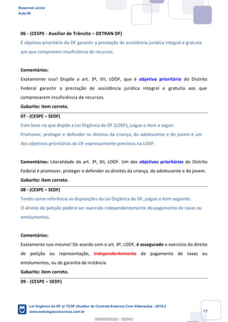 Prof. Rosenval Júnior
Aula 00
17
06 - (CESPE - Auxiliar de Trânsito – DETRAN DF)
É objetivo prioritário do DF garantir a prestação de assistência jurídica integral e gratuita
aos que comprovem insuficiência de recursos.
Comentários:
Exatamente isso! Dispõe o art. 3º, VII, LODF, que é objetivo prioritário do Distrito
Federal garantir a prestação de assistência jurídica integral e gratuita aos que
comprovarem insuficiência de recursos.
Gabarito: item correto.
07 - (CESPE – SEDF)
Com base no que dispõe a Lei Orgânica do DF (LODF), julgue o item a seguir.
Promover, proteger e defender os direitos da criança, do adolescente e do jovem é um
dos objetivos prioritários do DF expressamente previstos na LODF.
Comentários: Literalidade do art. 3º, XII, LODF. Um dos objetivos prioritários do Distrito
Federal é promover, proteger e defender os direitos da criança, do adolescente e do jovem.
Gabarito: item correto.
08 - (CESPE – SEDF)
Tendo como referência as disposições da Lei Orgânica do DF, julgue o item seguinte.
O direito de petição poderá ser exercido independentemente do pagamento de taxas ou
emolumentos.
Comentários:
Exatamente isso mesmo! De acordo com o art. 4º, LODF, é assegurado o exercício do direito
de petição ou representação, independentemente de pagamento de taxas ou
emolumentos, ou de garantia de instância.
Gabarito: item correto.
09 - (CESPE – SEDF)
Rosenval Júnior
Aula 00
Lei Orgânica do DF p/ TCDF (Auditor de Controle Externo) Com Videoaulas - 2019.2
www.estrategiaconcursos.com.br
0
00000000000 - DEMO
 