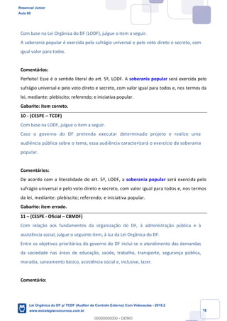 Prof. Rosenval Júnior
Aula 00
18
Com base na Lei Orgânica do DF (LODF), julgue o item a seguir.
A soberania popular é exercida pelo sufrágio universal e pelo voto direto e secreto, com
igual valor para todos.
Comentários:
Perfeito! Esse é o sentido literal do art. 5º, LODF. A soberania popular será exercida pelo
sufrágio universal e pelo voto direto e secreto, com valor igual para todos e, nos termos da
lei, mediante: plebiscito; referendo; e iniciativa popular.
Gabarito: item correto.
10 - (CESPE – TCDF)
Com base na LODF, julgue o item a seguir.
Caso o governo do DF pretenda executar determinado projeto e realize uma
audiência pública sobre o tema, essa audiência caracterizará o exercício da soberania
popular.
Comentários:
De acordo com a literalidade do art. 5º, LODF, a soberania popular será exercida pelo
sufrágio universal e pelo voto direto e secreto, com valor igual para todos e, nos termos
da lei, mediante: plebiscito; referendo; e iniciativa popular.
Gabarito: item errado.
11 – (CESPE - Oficial – CBMDF)
Com relação aos fundamentos da organização do DF, à administração pública e à
assistência social, julgue o seguinte item, à luz da Lei Orgânica do DF.
Entre os objetivos prioritários do governo do DF inclui-se o atendimento das demandas
da sociedade nas áreas de educação, saúde, trabalho, transporte, segurança pública,
moradia, saneamento básico, assistência social e, inclusive, lazer.
Comentário:
Rosenval Júnior
Aula 00
Lei Orgânica do DF p/ TCDF (Auditor de Controle Externo) Com Videoaulas - 2019.2
www.estrategiaconcursos.com.br
0
00000000000 - DEMO
 