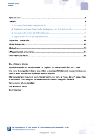 1
Apresentação....................................................................................................................2
1 Teoria.............................................................................................................................3
1.1 Considerações Iniciais e Apresentação...........................................................................3
1.2 Dos Fundamentos da Organização dos Poderes e do Distrito Federal...........................5
1.3 Valores Fundamentais do Distrito Federal.....................................................................7
1.4 Objetivos Prioritários do Distrito Federal.....................................................................12
2 Questões Comentadas..................................................................................................14
3 Lista de Questões..........................................................................................................43
4 Gabarito........................................................................................................................53
5 Mapas Mentais e Memorex...........................................................................................54
6 Considerações finais......................................................................................................58
Olá, estimados alunos!
Sejam bem-vindos ao nosso curso de Lei Orgânica do Distrito Federal (LODF) - 2019.
Este curso é composto de teoria e questões comentadas! Há também mapas mentais para
facilitar o seu aprendizado e otimizar as suas revisões.
Não bastasse tudo isso, você ainda receberá em nosso curso o "Mapa da Lei", as apostas e
os simulados. Tudo isso para você mandar muito bem na sua prova de LODF.
Vamos juntos e bons estudos!
Prof. Rosenval Júnior
@profrosenval
Rosenval Júnior
Aula 00
Lei Orgânica do DF p/ TCDF (Auditor de Controle Externo) Com Videoaulas - 2019.2
www.estrategiaconcursos.com.br
0
00000000000 - DEMO
 