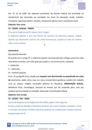Prof. Rosenval Júnior
Aula 00
19
Art. 3º, VI, da LODF são objetivos prioritários do Distrito Federal dar prioridade ao
atendimento das demandas da sociedade nas áreas de educação, saúde, trabalho,
transporte, segurança pública, moradia, saneamento básico, lazer e assistência social.
Gabarito: item certo.
12 – (CESPE - Soldado – PMDF)
À luz da Lei Orgânica do DF, julgue o item a seguir.
O plebiscito popular é uma das formas do exercício da soberania popular, vedado
àqueles que declararem conviver em união homossexual, quando se tratar de matéria
afeta a essa temática.
Comentário:
Que questão absurda!
De acordo com o artigo 5º, a soberania popular será exercida pelo sufrágio universal e pelo
voto direto e secreto, com valor igual para todos e, nos termos da lei, mediante:
I – plebiscito;
II – referendo;
III – iniciativa popular.
O art. 2º, parágrafo único, dispõe que ninguém será discriminado ou prejudicado em razão
de nascimento, idade, etnia, raça, cor, sexo, características genéticas, estado civil, trabalho
rural ou urbano, religião, convicções políticas ou filosóficas, ORIENTAÇÃO SEXUAL,
deficiência física, imunológica, sensorial ou mental, por ter cumprido pena, nem por
qualquer particularidade ou condição, observada a Constituição Federal.
Gabarito: item errado.
13 – (CESPE - TGE – SEDF)
Acerca do disposto na Lei Orgânica do DF (LODF), julgue o item seguinte.
Brasília, capital da República Federativa do Brasil, tem como símbolos a bandeira, o hino
e o brasão; entretanto, símbolos adicionais poderão ser estabelecidos mediante decreto
do governador do DF.
Rosenval Júnior
Aula 00
Lei Orgânica do DF p/ TCDF (Auditor de Controle Externo) Com Videoaulas - 2019.2
www.estrategiaconcursos.com.br
0
00000000000 - DEMO
0
 