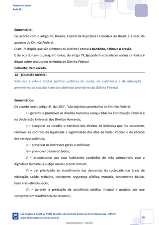 Prof. Rosenval Júnior
Aula 00
20
Comentário:
De acordo com o artigo 6º, Brasília, Capital da República Federativa do Brasil, é a sede do
governo do Distrito Federal.
O art. 7º dispõe que são símbolos do Distrito Federal a bandeira, o hino e o brasão.
E de acordo com o parágrafo único, do artigo 7º, lei poderá estabelecer outros símbolos e
dispor sobre seu uso no território do Distrito Federal.
Gabarito: item errado.
14 – (Questão Inédita)
Valorizar a vida e adotar políticas públicas de saúde, de assistência e de educação
preventivas do suicídio é um dos objetivos prioritários do Distrito Federal.
Comentários:
De acordo com o artigo 3º, da LODF, “são objetivos prioritários do Distrito Federal:
I – garantir e promover os direitos humanos assegurados na Constituição Federal e
na Declaração Universal dos Direitos Humanos;
II – assegurar ao cidadão o exercício dos direitos de iniciativa que lhe couberem,
relativos ao controle da legalidade e legitimidade dos atos do Poder Público e da eficácia
dos serviços públicos;
III – preservar os interesses gerais e coletivos;
IV – promover o bem de todos;
V – proporcionar aos seus habitantes condições de vida compatíveis com a
dignidade humana, a justiça social e o bem comum;
VI – dar prioridade ao atendimento das demandas da sociedade nas áreas de
educação, saúde, trabalho, transporte, segurança pública, moradia, saneamento básico,
lazer e assistência social;
VII – garantir a prestação de assistência jurídica integral e gratuita aos que
comprovarem insuficiência de recursos;
Rosenval Júnior
Aula 00
Lei Orgânica do DF p/ TCDF (Auditor de Controle Externo) Com Videoaulas - 2019.2
www.estrategiaconcursos.com.br
0
00000000000 - DEMO
 