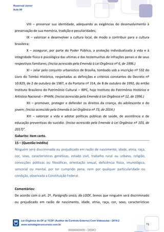 Prof. Rosenval Júnior
Aula 00
21
VIII – preservar sua identidade, adequando as exigências do desenvolvimento à
preservação de sua memória, tradição e peculiaridades;
IX – valorizar e desenvolver a cultura local, de modo a contribuir para a cultura
brasileira;
X – assegurar, por parte do Poder Público, a proteção individualizada à vida e à
integridade física e psicológica das vítimas e das testemunhas de infrações penais e de seus
respectivos familiares; (Inciso acrescido pela Emenda à Lei Orgânica nº 6, de 1996.)
XI – zelar pelo conjunto urbanístico de Brasília, tombado sob a inscrição nº 532 do
Livro do Tombo Histórico, respeitadas as definições e critérios constantes do Decreto nº
10.829, de 2 de outubro de 1987, e da Portaria nº 314, de 8 de outubro de 1992, do então
Instituto Brasileiro do Patrimônio Cultural – IBPC, hoje Instituto do Patrimônio Histórico e
Artístico Nacional – IPHAN; (Inciso acrescido pela Emenda à Lei Orgânica nº 12, de 1996.)
XII – promover, proteger e defender os direitos da criança, do adolescente e do
jovem; (Inciso acrescido pela Emenda à Lei Orgânica nº 73, de 2014.)
XIII – valorizar a vida e adotar políticas públicas de saúde, de assistência e de
educação preventivas do suicídio. (Inciso acrescido pela Emenda à Lei Orgânica nº 103, de
2017)”.
Gabarito: item certo.
15 – (Questão Inédita)
Ninguém será discriminado ou prejudicado em razão de nascimento, idade, etnia, raça,
cor, sexo, características genéticas, estado civil, trabalho rural ou urbano, religião,
convicções políticas ou filosóficas, orientação sexual, deficiência física, imunológica,
sensorial ou mental, por ter cumprido pena, nem por qualquer particularidade ou
condição, observada a Constituição Federal.
Comentários:
De acordo com o art. 2º, Parágrafo único, da LODF, temos que ninguém será discriminado
ou prejudicado em razão de nascimento, idade, etnia, raça, cor, sexo, características
Rosenval Júnior
Aula 00
Lei Orgânica do DF p/ TCDF (Auditor de Controle Externo) Com Videoaulas - 2019.2
www.estrategiaconcursos.com.br
0
00000000000 - DEMO
 