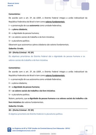 Prof. Rosenval Júnior
Aula 00
23
Comentários:
De acordo com o art. 2º, da LODF, o Distrito Federal integra a união indissolúvel da
República Federativa do Brasil e tem como valores fundamentais:
I – a preservação de sua autonomia como unidade federativa;
II – a plena cidadania;
III – a dignidade da pessoa humana;
IV – os valores sociais do trabalho e da livre iniciativa;
V – o pluralismo político.
Observem que autonomia e plena cidadania são valores fundamentais.
Gabarito: Errado.
19 – (Perito Criminal - PC DF)
Os objetivos prioritários do Distrito Federal são a dignidade da pessoa humana e os
valores sociais do trabalho e da livre iniciativa.
Comentários:
De acordo com o art. 2º, da LODF, o Distrito Federal integra a união indissolúvel da
República Federativa do Brasil e tem como valores fundamentais:
I – a preservação de sua autonomia como unidade federativa;
II – a plena cidadania;
III – a dignidade da pessoa humana;
IV – os valores sociais do trabalho e da livre iniciativa;
V – o pluralismo político.
Notem, portanto, que a dignidade da pessoa humana e os valores sociais do trabalho e da
livre iniciativa são valores fundamentais.
Gabarito: Errado.
20 – (Perito Criminal - PC DF)
O objetivo prioritário do Distrito Federal é o pluralismo político.
Rosenval Júnior
Aula 00
Lei Orgânica do DF p/ TCDF (Auditor de Controle Externo) Com Videoaulas - 2019.2
www.estrategiaconcursos.com.br
0
00000000000 - DEMO
 
