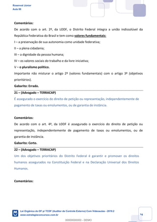 Prof. Rosenval Júnior
Aula 00
24
Comentários:
De acordo com o art. 2º, da LODF, o Distrito Federal integra a união indissolúvel da
República Federativa do Brasil e tem como valores fundamentais:
I – a preservação de sua autonomia como unidade federativa;
II – a plena cidadania;
III – a dignidade da pessoa humana;
IV – os valores sociais do trabalho e da livre iniciativa;
V – o pluralismo político.
Importante não misturar o artigo 2º (valores fundamentais) com o artigo 3º (objetivos
prioritários).
Gabarito: Errado.
21 – (Advogado – TERRACAP)
É assegurado o exercício do direito de petição ou representação, independentemente de
pagamento de taxas ou emolumentos, ou de garantia de instância.
Comentários:
De acordo com o art. 4º, da LODF é assegurado o exercício do direito de petição ou
representação, independentemente de pagamento de taxas ou emolumentos, ou de
garantia de instância.
Gabarito: Certo.
22 – (Advogado – TERRACAP)
Um dos objetivos prioritários do Distrito Federal é garantir e promover os direitos
humanos assegurados na Constituição Federal e na Declaração Universal dos Direitos
Humanos.
Comentários:
Rosenval Júnior
Aula 00
Lei Orgânica do DF p/ TCDF (Auditor de Controle Externo) Com Videoaulas - 2019.2
www.estrategiaconcursos.com.br
0
00000000000 - DEMO
 