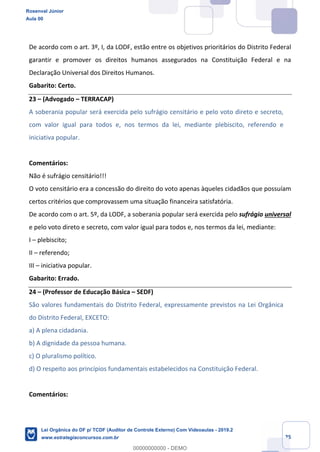Prof. Rosenval Júnior
Aula 00
25
De acordo com o art. 3º, I, da LODF, estão entre os objetivos prioritários do Distrito Federal
garantir e promover os direitos humanos assegurados na Constituição Federal e na
Declaração Universal dos Direitos Humanos.
Gabarito: Certo.
23 – (Advogado – TERRACAP)
A soberania popular será exercida pelo sufrágio censitário e pelo voto direto e secreto,
com valor igual para todos e, nos termos da lei, mediante plebiscito, referendo e
iniciativa popular.
Comentários:
Não é sufrágio censitário!!!
O voto censitário era a concessão do direito do voto apenas àqueles cidadãos que possuíam
certos critérios que comprovassem uma situação financeira satisfatória.
De acordo com o art. 5º, da LODF, a soberania popular será exercida pelo sufrágio universal
e pelo voto direto e secreto, com valor igual para todos e, nos termos da lei, mediante:
I – plebiscito;
II – referendo;
III – iniciativa popular.
Gabarito: Errado.
24 – (Professor de Educação Básica – SEDF)
São valores fundamentais do Distrito Federal, expressamente previstos na Lei Orgânica
do Distrito Federal, EXCETO:
a) A plena cidadania.
b) A dignidade da pessoa humana.
c) O pluralismo político.
d) O respeito aos princípios fundamentais estabelecidos na Constituição Federal.
Comentários:
Rosenval Júnior
Aula 00
Lei Orgânica do DF p/ TCDF (Auditor de Controle Externo) Com Videoaulas - 2019.2
www.estrategiaconcursos.com.br
0
00000000000 - DEMO
 