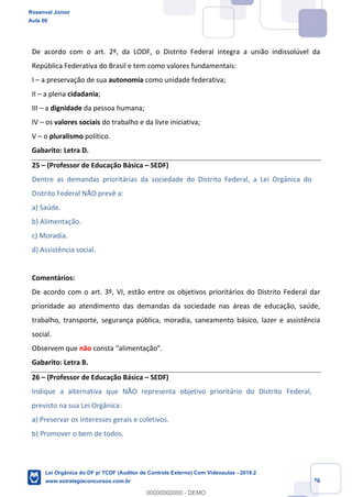 Prof. Rosenval Júnior
Aula 00
26
De acordo com o art. 2º, da LODF, o Distrito Federal integra a união indissolúvel da
República Federativa do Brasil e tem como valores fundamentais:
I – a preservação de sua autonomia como unidade federativa;
II – a plena cidadania;
III – a dignidade da pessoa humana;
IV – os valores sociais do trabalho e da livre iniciativa;
V – o pluralismo político.
Gabarito: Letra D.
25 – (Professor de Educação Básica – SEDF)
Dentre as demandas prioritárias da sociedade do Distrito Federal, a Lei Orgânica do
Distrito Federal NÃO prevê a:
a) Saúde.
b) Alimentação.
c) Moradia.
d) Assistência social.
Comentários:
De acordo com o art. 3º, VI, estão entre os objetivos prioritários do Distrito Federal dar
prioridade ao atendimento das demandas da sociedade nas áreas de educação, saúde,
trabalho, transporte, segurança pública, moradia, saneamento básico, lazer e assistência
social.
Observem que não consta “alimentação”.
Gabarito: Letra B.
26 – (Professor de Educação Básica – SEDF)
Indique a alternativa que NÃO representa objetivo prioritário do Distrito Federal,
previsto na sua Lei Orgânica:
a) Preservar os interesses gerais e coletivos.
b) Promover o bem de todos.
Rosenval Júnior
Aula 00
Lei Orgânica do DF p/ TCDF (Auditor de Controle Externo) Com Videoaulas - 2019.2
www.estrategiaconcursos.com.br
0
00000000000 - DEMO
 