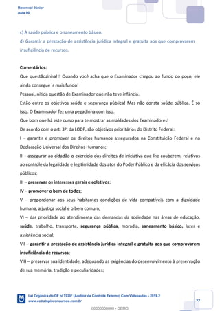 Prof. Rosenval Júnior
Aula 00
27
c) A saúde pública e o saneamento básico.
d) Garantir a prestação de assistência jurídica integral e gratuita aos que comprovarem
insuficiência de recursos.
Comentários:
Que questãozinha!!! Quando você acha que o Examinador chegou ao fundo do poço, ele
ainda consegue ir mais fundo!
Pessoal, nítida questão de Examinador que não teve infância.
Estão entre os objetivos saúde e segurança pública! Mas não consta saúde pública. É só
isso. O Examinador fez uma pegadinha com isso.
Que bom que há este curso para te mostrar as maldades dos Examinadores!
De acordo com o art. 3º, da LODF, são objetivos prioritários do Distrito Federal:
I – garantir e promover os direitos humanos assegurados na Constituição Federal e na
Declaração Universal dos Direitos Humanos;
II – assegurar ao cidadão o exercício dos direitos de iniciativa que lhe couberem, relativos
ao controle da legalidade e legitimidade dos atos do Poder Público e da eficácia dos serviços
públicos;
III – preservar os interesses gerais e coletivos;
IV – promover o bem de todos;
V – proporcionar aos seus habitantes condições de vida compatíveis com a dignidade
humana, a justiça social e o bem comum;
VI – dar prioridade ao atendimento das demandas da sociedade nas áreas de educação,
saúde, trabalho, transporte, segurança pública, moradia, saneamento básico, lazer e
assistência social;
VII – garantir a prestação de assistência jurídica integral e gratuita aos que comprovarem
insuficiência de recursos;
VIII – preservar sua identidade, adequando as exigências do desenvolvimento à preservação
de sua memória, tradição e peculiaridades;
Rosenval Júnior
Aula 00
Lei Orgânica do DF p/ TCDF (Auditor de Controle Externo) Com Videoaulas - 2019.2
www.estrategiaconcursos.com.br
0
00000000000 - DEMO
 