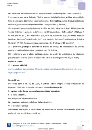 Prof. Rosenval Júnior
Aula 00
28
IX – valorizar e desenvolver a cultura local, de modo a contribuir para a cultura brasileira;
X – assegurar, por parte do Poder Público, a proteção individualizada à vida e à integridade
física e psicológica das vítimas e das testemunhas de infrações penais e de seus respectivos
familiares; (Inciso acrescido pela Emenda à Lei Orgânica nº 6, de 1996.)
XI – zelar pelo conjunto urbanístico de Brasília, tombado sob a inscrição nº 532 do Livro do
Tombo Histórico, respeitadas as definições e critérios constantes do Decreto nº 10.829, de 2
de outubro de 1987, e da Portaria nº 314, de 8 de outubro de 1992, do então Instituto
Brasileiro do Patrimônio Cultural – IBPC, hoje Instituto do Patrimônio Histórico e Artístico
Nacional – IPHAN; (Inciso acrescido pela Emenda à Lei Orgânica nº 12, de 1996.)
XII – promover, proteger e defender os direitos da criança, do adolescente e do jovem;
(Inciso acrescido pela Emenda à Lei Orgânica nº 73, de 2014.)
XIII – valorizar a vida e adotar políticas públicas de saúde, de assistência e de educação
preventivas do suicídio. (Inciso acrescido pela Emenda à Lei Orgânica nº 103, de 2017.)
Gabarito: Letra C.
27 - (Soldado – PMDF)
A preservação da autonomia do DF como unidade federativa constitui-se em um dos seus
objetivos prioritários.
Comentários:
De acordo com o art. 2º, da LODF, o Distrito Federal integra a união indissolúvel da
República Federativa do Brasil e tem como valores fundamentais:
I – a preservação de sua autonomia como unidade federativa;
II – a plena cidadania;
III – a dignidade da pessoa humana;
IV – os valores sociais do trabalho e da livre iniciativa;
V – o pluralismo político.
Novamente alerto para a necessidade de memorizar os valores fundamentais para não
confundir com os objetivos prioritários.
Rosenval Júnior
Aula 00
Lei Orgânica do DF p/ TCDF (Auditor de Controle Externo) Com Videoaulas - 2019.2
www.estrategiaconcursos.com.br
0
00000000000 - DEMO
 