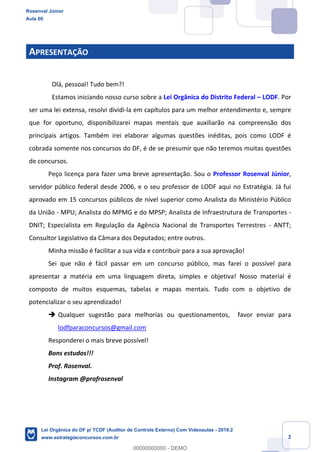 Prof. Rosenval Júnior
Aula 00
2
APRESENTAÇÃO
Olá, pessoal! Tudo bem?!
Estamos iniciando nosso curso sobre a Lei Orgânica do Distrito Federal – LODF. Por
ser uma lei extensa, resolvi dividi-la em capítulos para um melhor entendimento e, sempre
que for oportuno, disponibilizarei mapas mentais que auxiliarão na compreensão dos
principais artigos. Também irei elaborar algumas questões inéditas, pois como LODF é
cobrada somente nos concursos do DF, é de se presumir que não teremos muitas questões
de concursos.
Peço licença para fazer uma breve apresentação. Sou o Professor Rosenval Júnior,
servidor público federal desde 2006, e o seu professor de LODF aqui no Estratégia. Já fui
aprovado em 15 concursos públicos de nível superior como Analista do Ministério Público
da União - MPU; Analista do MPMG e do MPSP; Analista de Infraestrutura de Transportes -
DNIT; Especialista em Regulação da Agência Nacional de Transportes Terrestres - ANTT;
Consultor Legislativo da Câmara dos Deputados; entre outros.
Minha missão é facilitar a sua vida e contribuir para a sua aprovação!
Sei que não é fácil passar em um concurso público, mas farei o possível para
apresentar a matéria em uma linguagem direta, simples e objetiva! Nosso material é
composto de muitos esquemas, tabelas e mapas mentais. Tudo com o objetivo de
potencializar o seu aprendizado!
 Qualquer sugestão para melhorias ou questionamentos, favor enviar para
lodfparaconcursos@gmail.com
Responderei o mais breve possível!
Bons estudos!!!
Prof. Rosenval.
Instagram @profrosenval
Rosenval Júnior
Aula 00
Lei Orgânica do DF p/ TCDF (Auditor de Controle Externo) Com Videoaulas - 2019.2
www.estrategiaconcursos.com.br
0
00000000000 - DEMO
 