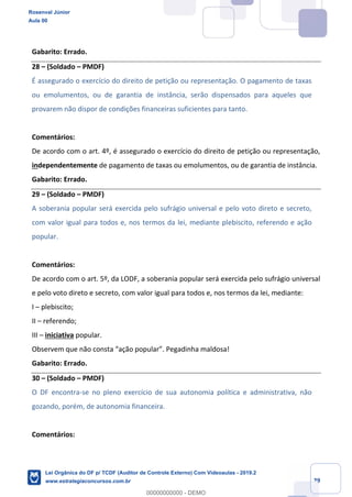 Prof. Rosenval Júnior
Aula 00
29
Gabarito: Errado.
28 – (Soldado – PMDF)
É assegurado o exercício do direito de petição ou representação. O pagamento de taxas
ou emolumentos, ou de garantia de instância, serão dispensados para aqueles que
provarem não dispor de condições financeiras suficientes para tanto.
Comentários:
De acordo com o art. 4º, é assegurado o exercício do direito de petição ou representação,
independentemente de pagamento de taxas ou emolumentos, ou de garantia de instância.
Gabarito: Errado.
29 – (Soldado – PMDF)
A soberania popular será exercida pelo sufrágio universal e pelo voto direto e secreto,
com valor igual para todos e, nos termos da lei, mediante plebiscito, referendo e ação
popular.
Comentários:
De acordo com o art. 5º, da LODF, a soberania popular será exercida pelo sufrágio universal
e pelo voto direto e secreto, com valor igual para todos e, nos termos da lei, mediante:
I – plebiscito;
II – referendo;
III – iniciativa popular.
Observem que não consta “ação popular”. Pegadinha maldosa!
Gabarito: Errado.
30 – (Soldado – PMDF)
O DF encontra-se no pleno exercício de sua autonomia política e administrativa, não
gozando, porém, de autonomia financeira.
Comentários:
Rosenval Júnior
Aula 00
Lei Orgânica do DF p/ TCDF (Auditor de Controle Externo) Com Videoaulas - 2019.2
www.estrategiaconcursos.com.br
0
00000000000 - DEMO
 