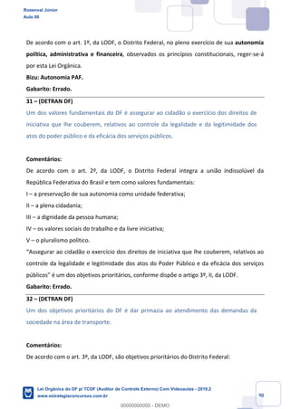 Prof. Rosenval Júnior
Aula 00
30
De acordo com o art. 1º, da LODF, o Distrito Federal, no pleno exercício de sua autonomia
política, administrativa e financeira, observados os princípios constitucionais, reger-se-á
por esta Lei Orgânica.
Bizu: Autonomia PAF.
Gabarito: Errado.
31 – (DETRAN DF)
Um dos valores fundamentais do DF é assegurar ao cidadão o exercício dos direitos de
iniciativa que lhe couberem, relativos ao controle da legalidade e da legitimidade dos
atos do poder público e da eficácia dos serviços públicos.
Comentários:
De acordo com o art. 2º, da LODF, o Distrito Federal integra a união indissolúvel da
República Federativa do Brasil e tem como valores fundamentais:
I – a preservação de sua autonomia como unidade federativa;
II – a plena cidadania;
III – a dignidade da pessoa humana;
IV – os valores sociais do trabalho e da livre iniciativa;
V – o pluralismo político.
“Assegurar ao cidadão o exercício dos direitos de iniciativa que lhe couberem, relativos ao
controle da legalidade e legitimidade dos atos do Poder Público e da eficácia dos serviços
públicos” é um dos objetivos prioritários, conforme dispõe o artigo 3º, II, da LODF.
Gabarito: Errado.
32 – (DETRAN DF)
Um dos objetivos prioritários do DF é dar primazia ao atendimento das demandas da
sociedade na área de transporte.
Comentários:
De acordo com o art. 3º, da LODF, são objetivos prioritários do Distrito Federal:
Rosenval Júnior
Aula 00
Lei Orgânica do DF p/ TCDF (Auditor de Controle Externo) Com Videoaulas - 2019.2
www.estrategiaconcursos.com.br
0
00000000000 - DEMO
 