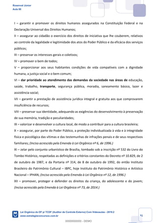Prof. Rosenval Júnior
Aula 00
31
I – garantir e promover os direitos humanos assegurados na Constituição Federal e na
Declaração Universal dos Direitos Humanos;
II – assegurar ao cidadão o exercício dos direitos de iniciativa que lhe couberem, relativos
ao controle da legalidade e legitimidade dos atos do Poder Público e da eficácia dos serviços
públicos;
III – preservar os interesses gerais e coletivos;
IV – promover o bem de todos;
V – proporcionar aos seus habitantes condições de vida compatíveis com a dignidade
humana, a justiça social e o bem comum;
VI – dar prioridade ao atendimento das demandas da sociedade nas áreas de educação,
saúde, trabalho, transporte, segurança pública, moradia, saneamento básico, lazer e
assistência social;
VII – garantir a prestação de assistência jurídica integral e gratuita aos que comprovarem
insuficiência de recursos;
VIII – preservar sua identidade, adequando as exigências do desenvolvimento à preservação
de sua memória, tradição e peculiaridades;
IX – valorizar e desenvolver a cultura local, de modo a contribuir para a cultura brasileira;
X – assegurar, por parte do Poder Público, a proteção individualizada à vida e à integridade
física e psicológica das vítimas e das testemunhas de infrações penais e de seus respectivos
familiares; (Inciso acrescido pela Emenda à Lei Orgânica nº 6, de 1996.)
XI – zelar pelo conjunto urbanístico de Brasília, tombado sob a inscrição nº 532 do Livro do
Tombo Histórico, respeitadas as definições e critérios constantes do Decreto nº 10.829, de 2
de outubro de 1987, e da Portaria nº 314, de 8 de outubro de 1992, do então Instituto
Brasileiro do Patrimônio Cultural – IBPC, hoje Instituto do Patrimônio Histórico e Artístico
Nacional – IPHAN; (Inciso acrescido pela Emenda à Lei Orgânica nº 12, de 1996.)
XII – promover, proteger e defender os direitos da criança, do adolescente e do jovem;
(Inciso acrescido pela Emenda à Lei Orgânica nº 73, de 2014.)
Rosenval Júnior
Aula 00
Lei Orgânica do DF p/ TCDF (Auditor de Controle Externo) Com Videoaulas - 2019.2
www.estrategiaconcursos.com.br
0
00000000000 - DEMO
 
