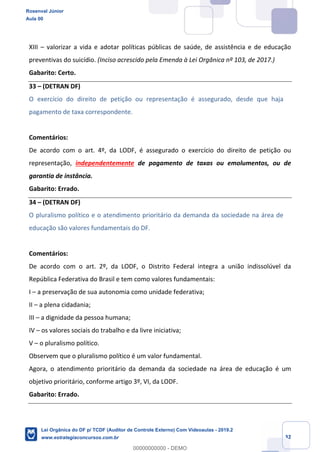 Prof. Rosenval Júnior
Aula 00
32
XIII – valorizar a vida e adotar políticas públicas de saúde, de assistência e de educação
preventivas do suicídio. (Inciso acrescido pela Emenda à Lei Orgânica nº 103, de 2017.)
Gabarito: Certo.
33 – (DETRAN DF)
O exercício do direito de petição ou representação é assegurado, desde que haja
pagamento de taxa correspondente.
Comentários:
De acordo com o art. 4º, da LODF, é assegurado o exercício do direito de petição ou
representação, independentemente de pagamento de taxas ou emolumentos, ou de
garantia de instância.
Gabarito: Errado.
34 – (DETRAN DF)
O pluralismo político e o atendimento prioritário da demanda da sociedade na área de
educação são valores fundamentais do DF.
Comentários:
De acordo com o art. 2º, da LODF, o Distrito Federal integra a união indissolúvel da
República Federativa do Brasil e tem como valores fundamentais:
I – a preservação de sua autonomia como unidade federativa;
II – a plena cidadania;
III – a dignidade da pessoa humana;
IV – os valores sociais do trabalho e da livre iniciativa;
V – o pluralismo político.
Observem que o pluralismo político é um valor fundamental.
Agora, o atendimento prioritário da demanda da sociedade na área de educação é um
objetivo prioritário, conforme artigo 3º, VI, da LODF.
Gabarito: Errado.
Rosenval Júnior
Aula 00
Lei Orgânica do DF p/ TCDF (Auditor de Controle Externo) Com Videoaulas - 2019.2
www.estrategiaconcursos.com.br
0
00000000000 - DEMO
 