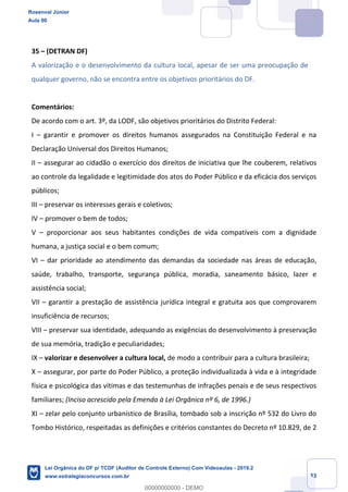 Prof. Rosenval Júnior
Aula 00
33
35 – (DETRAN DF)
A valorização e o desenvolvimento da cultura local, apesar de ser uma preocupação de
qualquer governo, não se encontra entre os objetivos prioritários do DF.
Comentários:
De acordo com o art. 3º, da LODF, são objetivos prioritários do Distrito Federal:
I – garantir e promover os direitos humanos assegurados na Constituição Federal e na
Declaração Universal dos Direitos Humanos;
II – assegurar ao cidadão o exercício dos direitos de iniciativa que lhe couberem, relativos
ao controle da legalidade e legitimidade dos atos do Poder Público e da eficácia dos serviços
públicos;
III – preservar os interesses gerais e coletivos;
IV – promover o bem de todos;
V – proporcionar aos seus habitantes condições de vida compatíveis com a dignidade
humana, a justiça social e o bem comum;
VI – dar prioridade ao atendimento das demandas da sociedade nas áreas de educação,
saúde, trabalho, transporte, segurança pública, moradia, saneamento básico, lazer e
assistência social;
VII – garantir a prestação de assistência jurídica integral e gratuita aos que comprovarem
insuficiência de recursos;
VIII – preservar sua identidade, adequando as exigências do desenvolvimento à preservação
de sua memória, tradição e peculiaridades;
IX – valorizar e desenvolver a cultura local, de modo a contribuir para a cultura brasileira;
X – assegurar, por parte do Poder Público, a proteção individualizada à vida e à integridade
física e psicológica das vítimas e das testemunhas de infrações penais e de seus respectivos
familiares; (Inciso acrescido pela Emenda à Lei Orgânica nº 6, de 1996.)
XI – zelar pelo conjunto urbanístico de Brasília, tombado sob a inscrição nº 532 do Livro do
Tombo Histórico, respeitadas as definições e critérios constantes do Decreto nº 10.829, de 2
Rosenval Júnior
Aula 00
Lei Orgânica do DF p/ TCDF (Auditor de Controle Externo) Com Videoaulas - 2019.2
www.estrategiaconcursos.com.br
0
00000000000 - DEMO
 