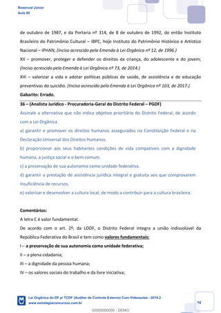 Prof. Rosenval Júnior
Aula 00
34
de outubro de 1987, e da Portaria nº 314, de 8 de outubro de 1992, do então Instituto
Brasileiro do Patrimônio Cultural – IBPC, hoje Instituto do Patrimônio Histórico e Artístico
Nacional – IPHAN; (Inciso acrescido pela Emenda à Lei Orgânica nº 12, de 1996.)
XII – promover, proteger e defender os direitos da criança, do adolescente e do jovem;
(Inciso acrescido pela Emenda à Lei Orgânica nº 73, de 2014.)
XIII – valorizar a vida e adotar políticas públicas de saúde, de assistência e de educação
preventivas do suicídio. (Inciso acrescido pela Emenda à Lei Orgânica nº 103, de 2017.)
Gabarito: Errado.
36 – (Analista Jurídico - Procuradoria-Geral do Distrito Federal – PGDF)
Assinale a alternativa que não indica objetivo prioritário do Distrito Federal, de acordo
com a Lei Orgânica.
a) garantir e promover os direitos humanos assegurados na Constituição Federal e na
Declaração Universal dos Direitos Humanos.
b) proporcionar aos seus habitantes condições de vida compatíveis com a dignidade
humana, a justiça social e o bem comum.
c) a preservação de sua autonomia como unidade federativa.
d) garantir a prestação de assistência jurídica integral e gratuita aos que comprovarem
insuficiência de recursos.
e) valorizar e desenvolver a cultura local, de modo a contribuir para a cultura brasileira.
Comentários:
A letra C é valor fundamental.
De acordo com o art. 2º, da LODF, o Distrito Federal integra a união indissolúvel da
República Federativa do Brasil e tem como valores fundamentais:
I – a preservação de sua autonomia como unidade federativa;
II – a plena cidadania;
III – a dignidade da pessoa humana;
IV – os valores sociais do trabalho e da livre iniciativa;
Rosenval Júnior
Aula 00
Lei Orgânica do DF p/ TCDF (Auditor de Controle Externo) Com Videoaulas - 2019.2
www.estrategiaconcursos.com.br
0
00000000000 - DEMO
 