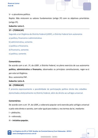 Prof. Rosenval Júnior
Aula 00
35
V – o pluralismo político.
Repito: Não misturem os valores fundamentais (artigo 2º) com os objetivos prioritários
(artigo 3º).
Gabarito: Letra C.
37 – (TERRACAP)
Segundo a Lei Orgânica do Distrito Federal (LODF), o Distrito Federal tem autonomia
a) política, financeira e administrativa.
b) administrativa, somente.
c) política e financeira.
d) financeira, somente.
e) política, somente.
Comentários:
De acordo com o art. 1º, da LODF, o Distrito Federal, no pleno exercício de sua autonomia
política, administrativa e financeira, observados os princípios constitucionais, reger-se-á
por esta Lei Orgânica.
Bizu: autonomia PAF.
Gabarito: Letra A.
38 – (TERRACAP)
É prevista expressamente a possibilidade de participação política direta dos cidadãos
domiciliados eleitoralmente no Distrito Federal, além do direito ao sufrágio universal.
Comentários:
De acordo com o art. 5º, da LODF, a soberania popular será exercida pelo sufrágio universal
e pelo voto direto e secreto, com valor igual para todos e, nos termos da lei, mediante:
I – plebiscito;
II – referendo;
III – iniciativa popular.
Rosenval Júnior
Aula 00
Lei Orgânica do DF p/ TCDF (Auditor de Controle Externo) Com Videoaulas - 2019.2
www.estrategiaconcursos.com.br
0
00000000000 - DEMO
 