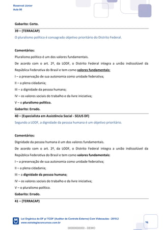 Prof. Rosenval Júnior
Aula 00
36
Gabarito: Certo.
39 – (TERRACAP)
O pluralismo político é consagrado objetivo prioritário do Distrito Federal.
Comentários:
Pluralismo político é um dos valores fundamentais.
De acordo com o art. 2º, da LODF, o Distrito Federal integra a união indissolúvel da
República Federativa do Brasil e tem como valores fundamentais:
I – a preservação de sua autonomia como unidade federativa;
II – a plena cidadania;
III – a dignidade da pessoa humana;
IV – os valores sociais do trabalho e da livre iniciativa;
V – o pluralismo político.
Gabarito: Errado.
40 – (Especialista em Assistência Social - SEJUS DF)
Segundo a LODF, a dignidade da pessoa humana é um objetivo prioritário.
Comentários:
Dignidade da pessoa humana é um dos valores fundamentais.
De acordo com o art. 2º, da LODF, o Distrito Federal integra a união indissolúvel da
República Federativa do Brasil e tem como valores fundamentais:
I – a preservação de sua autonomia como unidade federativa;
II – a plena cidadania;
III – a dignidade da pessoa humana;
IV – os valores sociais do trabalho e da livre iniciativa;
V – o pluralismo político.
Gabarito: Errado.
41 – (TERRACAP)
Rosenval Júnior
Aula 00
Lei Orgânica do DF p/ TCDF (Auditor de Controle Externo) Com Videoaulas - 2019.2
www.estrategiaconcursos.com.br
0
00000000000 - DEMO
 