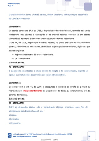 Prof. Rosenval Júnior
Aula 00
37
O Distrito Federal, como unidade política, detém soberania, como princípio decorrente
da Constituição Federal.
Comentários:
De acordo com o art. 1º, I, da CF88, a República Federativa do Brasil, formada pela união
indissolúvel dos Estados e Municípios e do Distrito Federal, constitui-se em Estado
Democrático de Direito e tem como um de seus fundamentos a soberania.
O art. 1º, da LODF, dispõe que o Distrito Federal, no pleno exercício de sua autonomia
política, administrativa e financeira, observados os princípios constitucionais, reger-se-á por
esta Lei Orgânica.
 República Federativa do Brasil -> Soberania.
 DF -> Autonomia.
Gabarito: Errado.
42 – (TERRACAP)
É assegurado aos cidadãos o amplo direito de petição e de representação, exigindo-se
apenas os emolumentos decorrentes dos custos administrativos.
Comentários:
De acordo com o art. 4º, da LODF, é assegurado o exercício do direito de petição ou
representação, independentemente de pagamento de taxas ou emolumentos, ou de
garantia de instância.
Gabarito: Errado.
43 – (TERRACAP)
Entre as demandas abaixo, não é considerado objetivo prioritário, para fins de
atendimento pelo Distrito Federal, a(o)
a) saúde.
b) moradia.
c) transporte.
Rosenval Júnior
Aula 00
Lei Orgânica do DF p/ TCDF (Auditor de Controle Externo) Com Videoaulas - 2019.2
www.estrategiaconcursos.com.br
0
00000000000 - DEMO
 