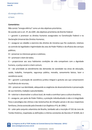 Prof. Rosenval Júnior
Aula 00
38
d) energia elétrica.
e) lazer.
Comentários:
Não consta “energia elétrica” como um dos objetivos prioritários.
De acordo com o art. 3º, da LODF, são objetivos prioritários do Distrito Federal:
I – garantir e promover os direitos humanos assegurados na Constituição Federal e na
Declaração Universal dos Direitos Humanos;
II – assegurar ao cidadão o exercício dos direitos de iniciativa que lhe couberem, relativos
ao controle da legalidade e legitimidade dos atos do Poder Público e da eficácia dos serviços
públicos;
III – preservar os interesses gerais e coletivos;
IV – promover o bem de todos;
V – proporcionar aos seus habitantes condições de vida compatíveis com a dignidade
humana, a justiça social e o bem comum;
VI – dar prioridade ao atendimento das demandas da sociedade nas áreas de educação,
saúde, trabalho, transporte, segurança pública, moradia, saneamento básico, lazer e
assistência social;
VII – garantir a prestação de assistência jurídica integral e gratuita aos que comprovarem
insuficiência de recursos;
VIII – preservar sua identidade, adequando as exigências do desenvolvimento à preservação
de sua memória, tradição e peculiaridades;
IX – valorizar e desenvolver a cultura local, de modo a contribuir para a cultura brasileira;
X – assegurar, por parte do Poder Público, a proteção individualizada à vida e à integridade
física e psicológica das vítimas e das testemunhas de infrações penais e de seus respectivos
familiares; (Inciso acrescido pela Emenda à Lei Orgânica nº 6, de 1996.)
XI – zelar pelo conjunto urbanístico de Brasília, tombado sob a inscrição nº 532 do Livro do
Tombo Histórico, respeitadas as definições e critérios constantes do Decreto nº 10.829, de 2
Rosenval Júnior
Aula 00
Lei Orgânica do DF p/ TCDF (Auditor de Controle Externo) Com Videoaulas - 2019.2
www.estrategiaconcursos.com.br
0
00000000000 - DEMO
 