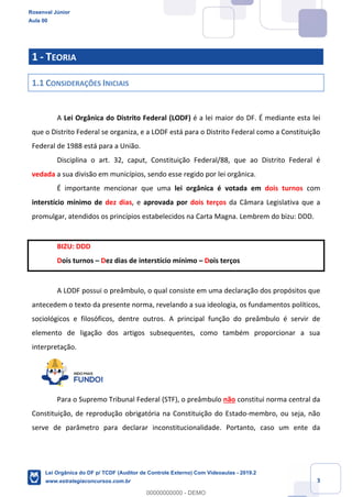 Prof. Rosenval Júnior
Aula 00
3
1 - TEORIA
1.1 CONSIDERAÇÕES INICIAIS
A Lei Orgânica do Distrito Federal (LODF) é a lei maior do DF. É mediante esta lei
que o Distrito Federal se organiza, e a LODF está para o Distrito Federal como a Constituição
Federal de 1988 está para a União.
Disciplina o art. 32, caput, Constituição Federal/88, que ao Distrito Federal é
vedada a sua divisão em municípios, sendo esse regido por lei orgânica.
É importante mencionar que uma lei orgânica é votada em dois turnos com
interstício mínimo de dez dias, e aprovada por dois terços da Câmara Legislativa que a
promulgar, atendidos os princípios estabelecidos na Carta Magna. Lembrem do bizu: DDD.
BIZU: DDD
Dois turnos – Dez dias de interstício mínimo – Dois terços
A LODF possui o preâmbulo, o qual consiste em uma declaração dos propósitos que
antecedem o texto da presente norma, revelando a sua ideologia, os fundamentos políticos,
sociológicos e filosóficos, dentre outros. A principal função do preâmbulo é servir de
elemento de ligação dos artigos subsequentes, como também proporcionar a sua
interpretação.
Para o Supremo Tribunal Federal (STF), o preâmbulo não constitui norma central da
Constituição, de reprodução obrigatória na Constituição do Estado-membro, ou seja, não
serve de parâmetro para declarar inconstitucionalidade. Portanto, caso um ente da
Rosenval Júnior
Aula 00
Lei Orgânica do DF p/ TCDF (Auditor de Controle Externo) Com Videoaulas - 2019.2
www.estrategiaconcursos.com.br
0
00000000000 - DEMO
 