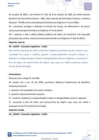 Prof. Rosenval Júnior
Aula 00
39
de outubro de 1987, e da Portaria nº 314, de 8 de outubro de 1992, do então Instituto
Brasileiro do Patrimônio Cultural – IBPC, hoje Instituto do Patrimônio Histórico e Artístico
Nacional – IPHAN; (Inciso acrescido pela Emenda à Lei Orgânica nº 12, de 1996.)
XII – promover, proteger e defender os direitos da criança, do adolescente e do jovem;
(Inciso acrescido pela Emenda à Lei Orgânica nº 73, de 2014.)
XIII – valorizar a vida e adotar políticas públicas de saúde, de assistência e de educação
preventivas do suicídio. (Inciso acrescido pela Emenda à Lei Orgânica nº 103, de 2017.)
Gabarito: Letra D.
44 – (CESPE – Consultor Legislativo – CLDF)
Nos termos expressos da LODF, constituem objetivos prioritários do DF construir uma
sociedade livre, justa e solidária, garantir o desenvolvimento nacional, erradicar a
pobreza e a marginalização e reduzir as desigualdades sociais e regionais, e promover o
bem de todos, sem preconceitos de origem, raça, sexo, cor, idade e quaisquer outras
formas de discriminação.
Comentários:
Misturou com o artigo 3º, da CF88.
De acordo com o art. 3º, da CF88, constituem objetivos fundamentais da República
Federativa do Brasil:
I - construir uma sociedade livre, justa e solidária;
II - garantir o desenvolvimento nacional;
III - erradicar a pobreza e a marginalização e reduzir as desigualdades sociais e regionais;
IV - promover o bem de todos, sem preconceitos de origem, raça, sexo, cor, idade e
quaisquer outras formas de discriminação.
Gabarito: Errado.
45 – (CESPE – Consultor Legislativo – CLDF)
Rosenval Júnior
Aula 00
Lei Orgânica do DF p/ TCDF (Auditor de Controle Externo) Com Videoaulas - 2019.2
www.estrategiaconcursos.com.br
0
00000000000 - DEMO
 