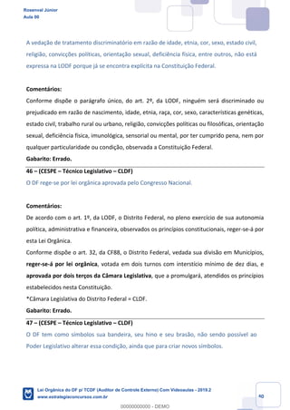Prof. Rosenval Júnior
Aula 00
40
A vedação de tratamento discriminatório em razão de idade, etnia, cor, sexo, estado civil,
religião, convicções políticas, orientação sexual, deficiência física, entre outros, não está
expressa na LODF porque já se encontra explícita na Constituição Federal.
Comentários:
Conforme dispõe o parágrafo único, do art. 2º, da LODF, ninguém será discriminado ou
prejudicado em razão de nascimento, idade, etnia, raça, cor, sexo, características genéticas,
estado civil, trabalho rural ou urbano, religião, convicções políticas ou filosóficas, orientação
sexual, deficiência física, imunológica, sensorial ou mental, por ter cumprido pena, nem por
qualquer particularidade ou condição, observada a Constituição Federal.
Gabarito: Errado.
46 – (CESPE – Técnico Legislativo – CLDF)
O DF rege-se por lei orgânica aprovada pelo Congresso Nacional.
Comentários:
De acordo com o art. 1º, da LODF, o Distrito Federal, no pleno exercício de sua autonomia
política, administrativa e financeira, observados os princípios constitucionais, reger-se-á por
esta Lei Orgânica.
Conforme dispõe o art. 32, da CF88, o Distrito Federal, vedada sua divisão em Municípios,
reger-se-á por lei orgânica, votada em dois turnos com interstício mínimo de dez dias, e
aprovada por dois terços da Câmara Legislativa, que a promulgará, atendidos os princípios
estabelecidos nesta Constituição.
*Câmara Legislativa do Distrito Federal = CLDF.
Gabarito: Errado.
47 – (CESPE – Técnico Legislativo – CLDF)
O DF tem como símbolos sua bandeira, seu hino e seu brasão, não sendo possível ao
Poder Legislativo alterar essa condição, ainda que para criar novos símbolos.
Rosenval Júnior
Aula 00
Lei Orgânica do DF p/ TCDF (Auditor de Controle Externo) Com Videoaulas - 2019.2
www.estrategiaconcursos.com.br
0
00000000000 - DEMO
 