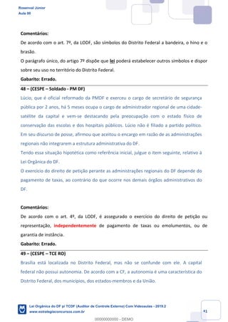 Prof. Rosenval Júnior
Aula 00
41
Comentários:
De acordo com o art. 7º, da LODF, são símbolos do Distrito Federal a bandeira, o hino e o
brasão.
O parágrafo único, do artigo 7º dispõe que lei poderá estabelecer outros símbolos e dispor
sobre seu uso no território do Distrito Federal.
Gabarito: Errado.
48 – (CESPE – Soldado - PM DF)
Lúcio, que é oficial reformado da PMDF e exerceu o cargo de secretário de segurança
pública por 2 anos, há 5 meses ocupa o cargo de administrador regional de uma cidade-
satélite da capital e vem-se destacando pela preocupação com o estado físico de
conservação das escolas e dos hospitais públicos. Lúcio não é filiado a partido político.
Em seu discurso de posse, afirmou que aceitou o encargo em razão de as administrações
regionais não integrarem a estrutura administrativa do DF.
Tendo essa situação hipotética como referência inicial, julgue o item seguinte, relativo à
Lei Orgânica do DF.
O exercício do direito de petição perante as administrações regionais do DF depende do
pagamento de taxas, ao contrário do que ocorre nos demais órgãos administrativos do
DF.
Comentários:
De acordo com o art. 4º, da LODF, é assegurado o exercício do direito de petição ou
representação, independentemente de pagamento de taxas ou emolumentos, ou de
garantia de instância.
Gabarito: Errado.
49 – (CESPE – TCE RO)
Brasília está localizada no Distrito Federal, mas não se confunde com ele. A capital
federal não possui autonomia. De acordo com a CF, a autonomia é uma característica do
Distrito Federal, dos municípios, dos estados-membros e da União.
Rosenval Júnior
Aula 00
Lei Orgânica do DF p/ TCDF (Auditor de Controle Externo) Com Videoaulas - 2019.2
www.estrategiaconcursos.com.br
0
00000000000 - DEMO
 