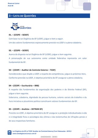 Prof. Rosenval Júnior
Aula 00
43
3 – LISTA DE QUESTÕES
01. – (CESPE – SEDEF)
Com base na Lei Orgânica do DF (LODF), julgue o item a seguir.
Um dos valores fundamentais expressamente previsto na LODF é a plena cidadania.
02. – (CESPE – SEDEF)
Acerca do disposto na Lei Orgânica do DF (LODF), julgue o item seguinte.
A preservação de sua autonomia como unidade federativa representa um valor
fundamental do DF.
03 – (CESPE – Auditor de Controle Externo – TCDF)
Considerando o que dispõe a LODF a respeito de competências, julgue os próximos itens.
Conforme previsão na LODF, é objetivo prioritário do DF assegurar a plena cidadania.
04 – (CESPE – Escriturário – BRB)
A respeito dos fundamentos da organização dos poderes e do Distrito Federal (DF),
julgue o item seguinte.
Soberania, cidadania, dignidade da pessoa humana, valores sociais do trabalho e da
livre iniciativa e pluralismo político constituem valores fundamentais do DF.
05 – (CESPE – Analista – DETRAN DF)
Previsto na LODF, é objetivo prioritário do DF assegurar a proteção individualizada à vida
e à integridade física e psicológica das vítimas e das testemunhas de infrações penais e
de seus respectivos familiares.
Rosenval Júnior
Aula 00
Lei Orgânica do DF p/ TCDF (Auditor de Controle Externo) Com Videoaulas - 2019.2
www.estrategiaconcursos.com.br
0
00000000000 - DEMO
 