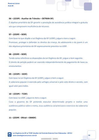 Prof. Rosenval Júnior
Aula 00
44
06 – (CESPE - Auxiliar de Trânsito – DETRAN DF)
É objetivo prioritário do DF garantir a prestação de assistência jurídica integral e gratuita
aos que comprovem insuficiência de recursos.
07 – (CESPE – SEDF)
Com base no que dispõe a Lei Orgânica do DF (LODF), julgue o item a seguir.
Promover, proteger e defender os direitos da criança, do adolescente e do jovem é um
dos objetivos prioritários do DF expressamente previstos na LODF.
08 – (CESPE – SEDF)
Tendo como referência as disposições da Lei Orgânica do DF, julgue o item seguinte.
O direito de petição poderá ser exercido independentemente do pagamento de taxas ou
emolumentos.
09 – (CESPE – SEDF)
Com base na Lei Orgânica do DF (LODF), julgue o item a seguir.
A soberania popular é exercida pelo sufrágio universal e pelo voto direto e secreto, com
igual valor para todos.
10 – (CESPE – TCDF)
Com base na LODF, julgue os itens a seguir.
Caso o governo do DF pretenda executar determinado projeto e realize uma
audiência pública sobre o tema, essa audiência caracterizará o exercício da soberania
popular.
11 – (CESPE - Oficial – CBMDF)
Rosenval Júnior
Aula 00
Lei Orgânica do DF p/ TCDF (Auditor de Controle Externo) Com Videoaulas - 2019.2
www.estrategiaconcursos.com.br
0
00000000000 - DEMO
 