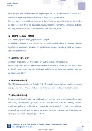 Prof. Rosenval Júnior
Aula 00
45
Com relação aos fundamentos da organização do DF, à administração pública e à
assistência social, julgue o seguinte item, à luz da Lei Orgânica do DF.
Entre os objetivos prioritários do governo do DF inclui-se o atendimento das demandas
da sociedade nas áreas de educação, saúde, trabalho, transporte, segurança pública,
moradia, saneamento básico, assistência social e, inclusive, lazer.
12 – (CESPE - Soldado – PMDF)
À luz da Lei Orgânica do DF, julgue o item a seguir.
O plebiscito popular é uma das formas do exercício da soberania popular, vedado
àqueles que declararem conviver em união homossexual, quando se tratar de matéria
afeta a essa temática.
13 – (CESPE - TGE – SEDF)
Acerca do disposto na Lei Orgânica do DF (LODF), julgue o item seguinte.
Brasília, capital da República Federativa do Brasil, tem como símbolos a bandeira, o hino
e o brasão; entretanto, símbolos adicionais poderão ser estabelecidos mediante decreto
do governador do DF.
14 – (Questão Inédita)
São objetivos prioritários do Distrito Federal garantir e promover os direitos humanos
assegurados na Constituição Federal e na Declaração Universal dos Direitos Humanos.
15 – (Questão Inédita)
Ninguém será discriminado ou prejudicado em razão de nascimento, idade, etnia, raça,
cor, sexo, características genéticas, estado civil, trabalho rural ou urbano, religião,
convicções políticas ou filosóficas, orientação sexual, deficiência física, imunológica,
sensorial ou mental, por ter cumprido pena, nem por qualquer particularidade ou
condição, observada a Constituição Federal.
Rosenval Júnior
Aula 00
Lei Orgânica do DF p/ TCDF (Auditor de Controle Externo) Com Videoaulas - 2019.2
www.estrategiaconcursos.com.br
0
00000000000 - DEMO
 