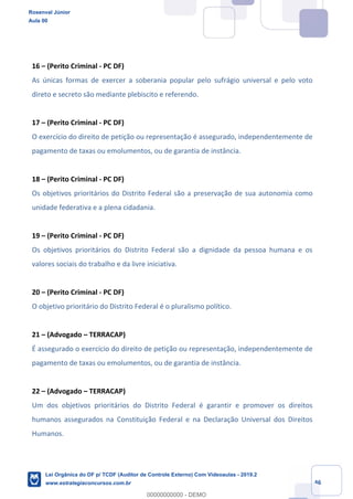 Prof. Rosenval Júnior
Aula 00
46
16 – (Perito Criminal - PC DF)
As únicas formas de exercer a soberania popular pelo sufrágio universal e pelo voto
direto e secreto são mediante plebiscito e referendo.
17 – (Perito Criminal - PC DF)
O exercício do direito de petição ou representação é assegurado, independentemente de
pagamento de taxas ou emolumentos, ou de garantia de instância.
18 – (Perito Criminal - PC DF)
Os objetivos prioritários do Distrito Federal são a preservação de sua autonomia como
unidade federativa e a plena cidadania.
19 – (Perito Criminal - PC DF)
Os objetivos prioritários do Distrito Federal são a dignidade da pessoa humana e os
valores sociais do trabalho e da livre iniciativa.
20 – (Perito Criminal - PC DF)
O objetivo prioritário do Distrito Federal é o pluralismo político.
21 – (Advogado – TERRACAP)
É assegurado o exercício do direito de petição ou representação, independentemente de
pagamento de taxas ou emolumentos, ou de garantia de instância.
22 – (Advogado – TERRACAP)
Um dos objetivos prioritários do Distrito Federal é garantir e promover os direitos
humanos assegurados na Constituição Federal e na Declaração Universal dos Direitos
Humanos.
Rosenval Júnior
Aula 00
Lei Orgânica do DF p/ TCDF (Auditor de Controle Externo) Com Videoaulas - 2019.2
www.estrategiaconcursos.com.br
0
00000000000 - DEMO
 