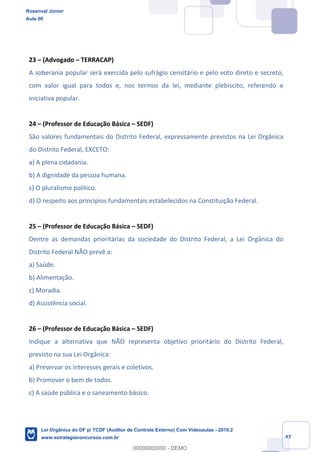 Prof. Rosenval Júnior
Aula 00
47
23 – (Advogado – TERRACAP)
A soberania popular será exercida pelo sufrágio censitário e pelo voto direto e secreto,
com valor igual para todos e, nos termos da lei, mediante plebiscito, referendo e
iniciativa popular.
24 – (Professor de Educação Básica – SEDF)
São valores fundamentais do Distrito Federal, expressamente previstos na Lei Orgânica
do Distrito Federal, EXCETO:
a) A plena cidadania.
b) A dignidade da pessoa humana.
c) O pluralismo político.
d) O respeito aos princípios fundamentais estabelecidos na Constituição Federal.
25 – (Professor de Educação Básica – SEDF)
Dentre as demandas prioritárias da sociedade do Distrito Federal, a Lei Orgânica do
Distrito Federal NÃO prevê a:
a) Saúde.
b) Alimentação.
c) Moradia.
d) Assistência social.
26 – (Professor de Educação Básica – SEDF)
Indique a alternativa que NÃO representa objetivo prioritário do Distrito Federal,
previsto na sua Lei Orgânica:
a) Preservar os interesses gerais e coletivos.
b) Promover o bem de todos.
c) A saúde pública e o saneamento básico.
Rosenval Júnior
Aula 00
Lei Orgânica do DF p/ TCDF (Auditor de Controle Externo) Com Videoaulas - 2019.2
www.estrategiaconcursos.com.br
0
00000000000 - DEMO
 