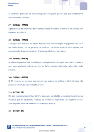 Prof. Rosenval Júnior
Aula 00
48
d) Garantir a prestação de assistência jurídica integral e gratuita aos que comprovarem
insuficiência de recursos.
27 – (Soldado – PMDF)
A preservação da autonomia do DF como unidade federativa constitui-se em um dos seus
objetivos prioritários.
28 – (Soldado – PMDF)
É assegurado o exercício do direito de petição ou representação. O pagamento de taxas
ou emolumentos, ou de garantia de instância, serão dispensados para aqueles que
provarem não dispor de condições financeiras suficientes para tanto.
29 – (Soldado – PMDF)
A soberania popular será exercida pelo sufrágio universal e pelo voto direto e secreto,
com valor igual para todos e, nos termos da lei, mediante plebiscito, referendo e ação
popular.
30 – (Soldado – PMDF)
O DF encontra-se no pleno exercício de sua autonomia política e administrativa, não
gozando, porém, de autonomia financeira.
31 – (DETRAN DF)
Um dos valores fundamentais do DF é assegurar ao cidadão o exercício dos direitos de
iniciativa que lhe couberem, relativos ao controle da legalidade e da legitimidade dos
atos do poder público e da eficácia dos serviços públicos.
32 – (DETRAN DF)
Rosenval Júnior
Aula 00
Lei Orgânica do DF p/ TCDF (Auditor de Controle Externo) Com Videoaulas - 2019.2
www.estrategiaconcursos.com.br
0
00000000000 - DEMO
 
