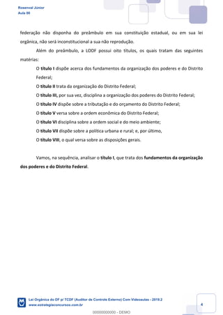 Prof. Rosenval Júnior
Aula 00
4
federação não disponha do preâmbulo em sua constituição estadual, ou em sua lei
orgânica, não será inconstitucional a sua não reprodução.
Além do preâmbulo, a LODF possui oito títulos, os quais tratam das seguintes
matérias:
O título I dispõe acerca dos fundamentos da organização dos poderes e do Distrito
Federal;
O título II trata da organização do Distrito Federal;
O título III, por sua vez, disciplina a organização dos poderes do Distrito Federal;
O título IV dispõe sobre a tributação e do orçamento do Distrito Federal;
O título V versa sobre a ordem econômica do Distrito Federal;
O título VI disciplina sobre a ordem social e do meio ambiente;
O título VII dispõe sobre a política urbana e rural; e, por último,
O título VIII, o qual versa sobre as disposições gerais.
Vamos, na sequência, analisar o título I, que trata dos fundamentos da organização
dos poderes e do Distrito Federal.
Rosenval Júnior
Aula 00
Lei Orgânica do DF p/ TCDF (Auditor de Controle Externo) Com Videoaulas - 2019.2
www.estrategiaconcursos.com.br
0
00000000000 - DEMO
 
