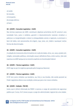 Prof. Rosenval Júnior
Aula 00
51
a) saúde.
b) moradia.
c) transporte.
d) energia elétrica.
e) lazer.
44 – (CESPE – Consultor Legislativo – CLDF)
Nos termos expressos da LODF, constituem objetivos prioritários do DF construir uma
sociedade livre, justa e solidária, garantir o desenvolvimento nacional, erradicar a
pobreza e a marginalização e reduzir as desigualdades sociais e regionais, e promover o
bem de todos, sem preconceitos de origem, raça, sexo, cor, idade e quaisquer outras
formas de discriminação.
45 – (CESPE – Consultor Legislativo – CLDF)
A vedação de tratamento discriminatório em razão de idade, etnia, cor, sexo, estado civil,
religião, convicções políticas, orientação sexual, deficiência física, entre outros, não está
expressa na LODF porque já se encontra explícita na Constituição Federal.
46 – (CESPE – Técnico Legislativo – CLDF)
O DF rege-se por lei orgânica aprovada pelo Congresso Nacional.
47 – (CESPE – Técnico Legislativo – CLDF)
O DF tem como símbolos sua bandeira, seu hino e seu brasão, não sendo possível ao
Poder Legislativo alterar essa condição, ainda que para criar novos símbolos.
48 – (CESPE – Soldado - PM DF)
Lúcio, que é oficial reformado da PMDF e exerceu o cargo de secretário de segurança
pública por 2 anos, há 5 meses ocupa o cargo de administrador regional de uma cidade-
Rosenval Júnior
Aula 00
Lei Orgânica do DF p/ TCDF (Auditor de Controle Externo) Com Videoaulas - 2019.2
www.estrategiaconcursos.com.br
0
00000000000 - DEMO
 