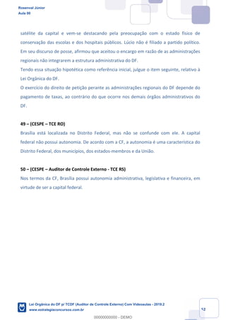 Prof. Rosenval Júnior
Aula 00
52
satélite da capital e vem-se destacando pela preocupação com o estado físico de
conservação das escolas e dos hospitais públicos. Lúcio não é filiado a partido político.
Em seu discurso de posse, afirmou que aceitou o encargo em razão de as administrações
regionais não integrarem a estrutura administrativa do DF.
Tendo essa situação hipotética como referência inicial, julgue o item seguinte, relativo à
Lei Orgânica do DF.
O exercício do direito de petição perante as administrações regionais do DF depende do
pagamento de taxas, ao contrário do que ocorre nos demais órgãos administrativos do
DF.
49 – (CESPE – TCE RO)
Brasília está localizada no Distrito Federal, mas não se confunde com ele. A capital
federal não possui autonomia. De acordo com a CF, a autonomia é uma característica do
Distrito Federal, dos municípios, dos estados-membros e da União.
50 – (CESPE – Auditor de Controle Externo - TCE RS)
Nos termos da CF, Brasília possui autonomia administrativa, legislativa e financeira, em
virtude de ser a capital federal.
Rosenval Júnior
Aula 00
Lei Orgânica do DF p/ TCDF (Auditor de Controle Externo) Com Videoaulas - 2019.2
www.estrategiaconcursos.com.br
0
00000000000 - DEMO
 