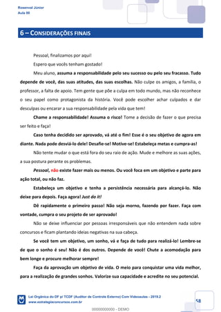 Prof. Rosenval Júnior
Aula 00
58
6 – CONSIDERAÇÕES FINAIS
Pessoal, finalizamos por aqui!
Espero que vocês tenham gostado!
Meu aluno, assuma a responsabilidade pelo seu sucesso ou pelo seu fracasso. Tudo
depende de você, das suas atitudes, das suas escolhas. Não culpe os amigos, a família, o
professor, a falta de apoio. Tem gente que põe a culpa em todo mundo, mas não reconhece
o seu papel como protagonista da história. Você pode escolher achar culpados e dar
desculpas ou encarar a sua responsabilidade pela vida que tem!
Chame a responsabilidade! Assuma o risco! Tome a decisão de fazer o que precisa
ser feito e faça!
Caso tenha decidido ser aprovado, vá até o fim! Esse é o seu objetivo de agora em
diante. Nada pode desviá-lo dele! Desafie-se! Motive-se! Estabeleça metas e cumpra-as!
Não tente mudar o que está fora do seu raio de ação. Mude e melhore as suas ações,
a sua postura perante os problemas.
Pessoal, não existe fazer mais ou menos. Ou você foca em um objetivo e parte para
ação total, ou não faz.
Estabeleça um objetivo e tenha a persistência necessária para alcançá-lo. Não
deixe para depois. Faça agora! Just do it!
Dê rapidamente o primeiro passo! Não seja morno, fazendo por fazer. Faça com
vontade, cumpra o seu projeto de ser aprovado!
Não se deixe influenciar por pessoas irresponsáveis que não entendem nada sobre
concursos e ficam plantando ideias negativas na sua cabeça.
Se você tem um objetivo, um sonho, vá e faça de tudo para realizá-lo! Lembre-se
de que o sonho é seu! Não é dos outros. Depende de você! Chute a acomodação para
bem longe e procure melhorar sempre!
Faça da aprovação um objetivo de vida. O meio para conquistar uma vida melhor,
para a realização de grandes sonhos. Valorize sua capacidade e acredite no seu potencial.
Rosenval Júnior
Aula 00
Lei Orgânica do DF p/ TCDF (Auditor de Controle Externo) Com Videoaulas - 2019.2
www.estrategiaconcursos.com.br
0
00000000000 - DEMO
 