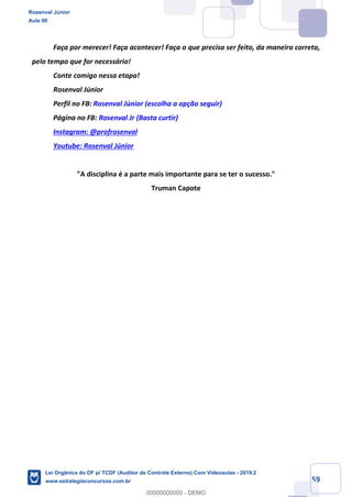 Prof. Rosenval Júnior
Aula 00
59
Faça por merecer! Faça acontecer! Faça o que precisa ser feito, da maneira correta,
pelo tempo que for necessário!
Conte comigo nessa etapa!
Rosenval Júnior
Perfil no FB: Rosenval Júnior (escolha a opção seguir)
Página no FB: Rosenval Jr (Basta curtir)
Instagram: @profrosenval
Youtube: Rosenval Júnior
"A disciplina é a parte mais importante para se ter o sucesso."
Truman Capote
Rosenval Júnior
Aula 00
Lei Orgânica do DF p/ TCDF (Auditor de Controle Externo) Com Videoaulas - 2019.2
www.estrategiaconcursos.com.br
0
00000000000 - DEMO
 
