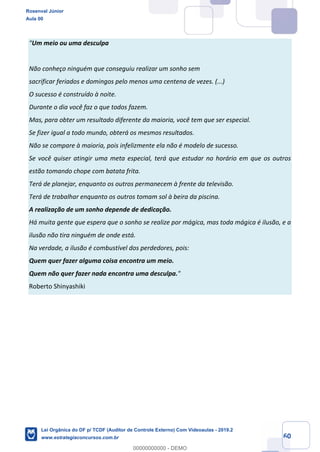 Prof. Rosenval Júnior
Aula 00
60
"Um meio ou uma desculpa
Não conheço ninguém que conseguiu realizar um sonho sem
sacrificar feriados e domingos pelo menos uma centena de vezes. (...)
O sucesso é construído à noite.
Durante o dia você faz o que todos fazem.
Mas, para obter um resultado diferente da maioria, você tem que ser especial.
Se fizer igual a todo mundo, obterá os mesmos resultados.
Não se compare à maioria, pois infelizmente ela não é modelo de sucesso.
Se você quiser atingir uma meta especial, terá que estudar no horário em que os outros
estão tomando chope com batata frita.
Terá de planejar, enquanto os outros permanecem à frente da televisão.
Terá de trabalhar enquanto os outros tomam sol à beira da piscina.
A realização de um sonho depende de dedicação.
Há muita gente que espera que o sonho se realize por mágica, mas toda mágica é ilusão, e a
ilusão não tira ninguém de onde está.
Na verdade, a ilusão é combustível dos perdedores, pois:
Quem quer fazer alguma coisa encontra um meio.
Quem não quer fazer nada encontra uma desculpa."
Roberto Shinyashiki
Rosenval Júnior
Aula 00
Lei Orgânica do DF p/ TCDF (Auditor de Controle Externo) Com Videoaulas - 2019.2
www.estrategiaconcursos.com.br
0
00000000000 - DEMO
 