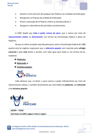 Prof. Rosenval Júnior
Aula 00
6
 Garantir o livre exercício de qualquer dos Poderes nas unidades da Federação;
 Reorganizar as finanças da unidade da Federação;
 Prover a execução de lei federal, ordem ou decisão judicial; e
 Assegurar a observância dos princípios constitucionais.
A LODF dispõe que todo o poder emana do povo, que o exerce por meio de
representantes eleitos ou diretamente, nos termos da Constituição Federal e desta Lei
Orgânica.
No que se refere ao poder exercido pelo povo, tanto a Constituição Federal de 1988
quanto esta lei orgânica expressam que a soberania popular será exercida pelo sufrágio
universal e pelo voto direto e secreto, com valor igual para todos e, nos termos da lei,
mediante:
 Plebiscito;
 Referendo; e
 Iniciativa popular.
Cabe destacar que, no Brasil, o povo exerce o poder indiretamente por meio de
representantes eleitos, e também diretamente por intermédio do plebiscito, do referendo
e da iniciativa popular.
(CESPE – TCDF)
Com base na LODF, julgue o item a seguir.
Rosenval Júnior
Aula 00
Lei Orgânica do DF p/ TCDF (Auditor de Controle Externo) Com Videoaulas - 2019.2
www.estrategiaconcursos.com.br
0
00000000000 - DEMO
 