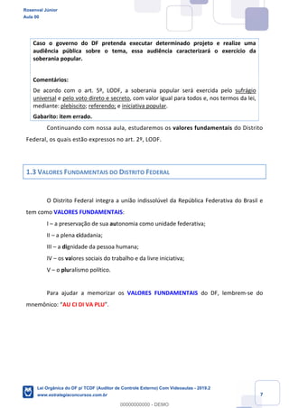 Prof. Rosenval Júnior
Aula 00
7
Caso o governo do DF pretenda executar determinado projeto e realize uma
audiência pública sobre o tema, essa audiência caracterizará o exercício da
soberania popular.
Comentários:
De acordo com o art. 5º, LODF, a soberania popular será exercida pelo sufrágio
universal e pelo voto direto e secreto, com valor igual para todos e, nos termos da lei,
mediante: plebiscito; referendo; e iniciativa popular.
Gabarito: item errado.
Continuando com nossa aula, estudaremos os valores fundamentais do Distrito
Federal, os quais estão expressos no art. 2º, LODF.
1.3 VALORES FUNDAMENTAIS DO DISTRITO FEDERAL
O Distrito Federal integra a união indissolúvel da República Federativa do Brasil e
tem como VALORES FUNDAMENTAIS:
I – a preservação de sua autonomia como unidade federativa;
II – a plena cidadania;
III – a dignidade da pessoa humana;
IV – os valores sociais do trabalho e da livre iniciativa;
V – o pluralismo político.
Para ajudar a memorizar os VALORES FUNDAMENTAIS do DF, lembrem-se do
mnemônico: “AU CI DI VA PLU”.
Rosenval Júnior
Aula 00
Lei Orgânica do DF p/ TCDF (Auditor de Controle Externo) Com Videoaulas - 2019.2
www.estrategiaconcursos.com.br
0
00000000000 - DEMO
 