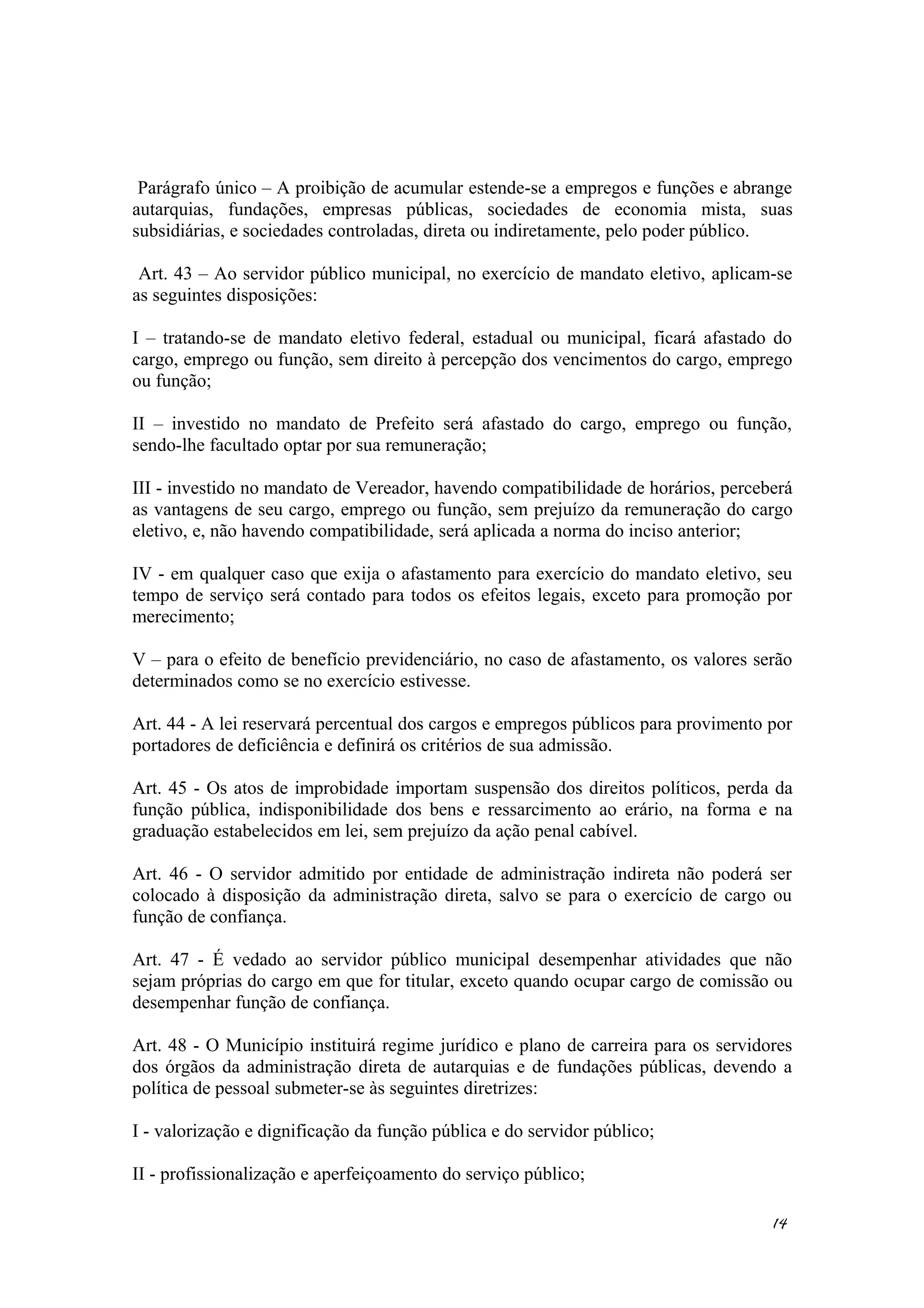 Parágrafo único – A proibição de acumular estende-se a empregos e funções e abrange
autarquias, fundações, empresas públicas, sociedades de economia mista, suas
subsidiárias, e sociedades controladas, direta ou indiretamente, pelo poder público.
Art. 43 – Ao servidor público municipal, no exercício de mandato eletivo, aplicam-se
as seguintes disposições:
I – tratando-se de mandato eletivo federal, estadual ou municipal, ficará afastado do
cargo, emprego ou função, sem direito à percepção dos vencimentos do cargo, emprego
ou função;
II – investido no mandato de Prefeito será afastado do cargo, emprego ou função,
sendo-lhe facultado optar por sua remuneração;
III - investido no mandato de Vereador, havendo compatibilidade de horários, perceberá
as vantagens de seu cargo, emprego ou função, sem prejuízo da remuneração do cargo
eletivo, e, não havendo compatibilidade, será aplicada a norma do inciso anterior;
IV - em qualquer caso que exija o afastamento para exercício do mandato eletivo, seu
tempo de serviço será contado para todos os efeitos legais, exceto para promoção por
merecimento;
V – para o efeito de benefício previdenciário, no caso de afastamento, os valores serão
determinados como se no exercício estivesse.
Art. 44 - A lei reservará percentual dos cargos e empregos públicos para provimento por
portadores de deficiência e definirá os critérios de sua admissão.
Art. 45 - Os atos de improbidade importam suspensão dos direitos políticos, perda da
função pública, indisponibilidade dos bens e ressarcimento ao erário, na forma e na
graduação estabelecidos em lei, sem prejuízo da ação penal cabível.
Art. 46 - O servidor admitido por entidade de administração indireta não poderá ser
colocado à disposição da administração direta, salvo se para o exercício de cargo ou
função de confiança.
Art. 47 - É vedado ao servidor público municipal desempenhar atividades que não
sejam próprias do cargo em que for titular, exceto quando ocupar cargo de comissão ou
desempenhar função de confiança.
Art. 48 - O Município instituirá regime jurídico e plano de carreira para os servidores
dos órgãos da administração direta de autarquias e de fundações públicas, devendo a
política de pessoal submeter-se às seguintes diretrizes:
I - valorização e dignificação da função pública e do servidor público;
II - profissionalização e aperfeiçoamento do serviço público;
14
 