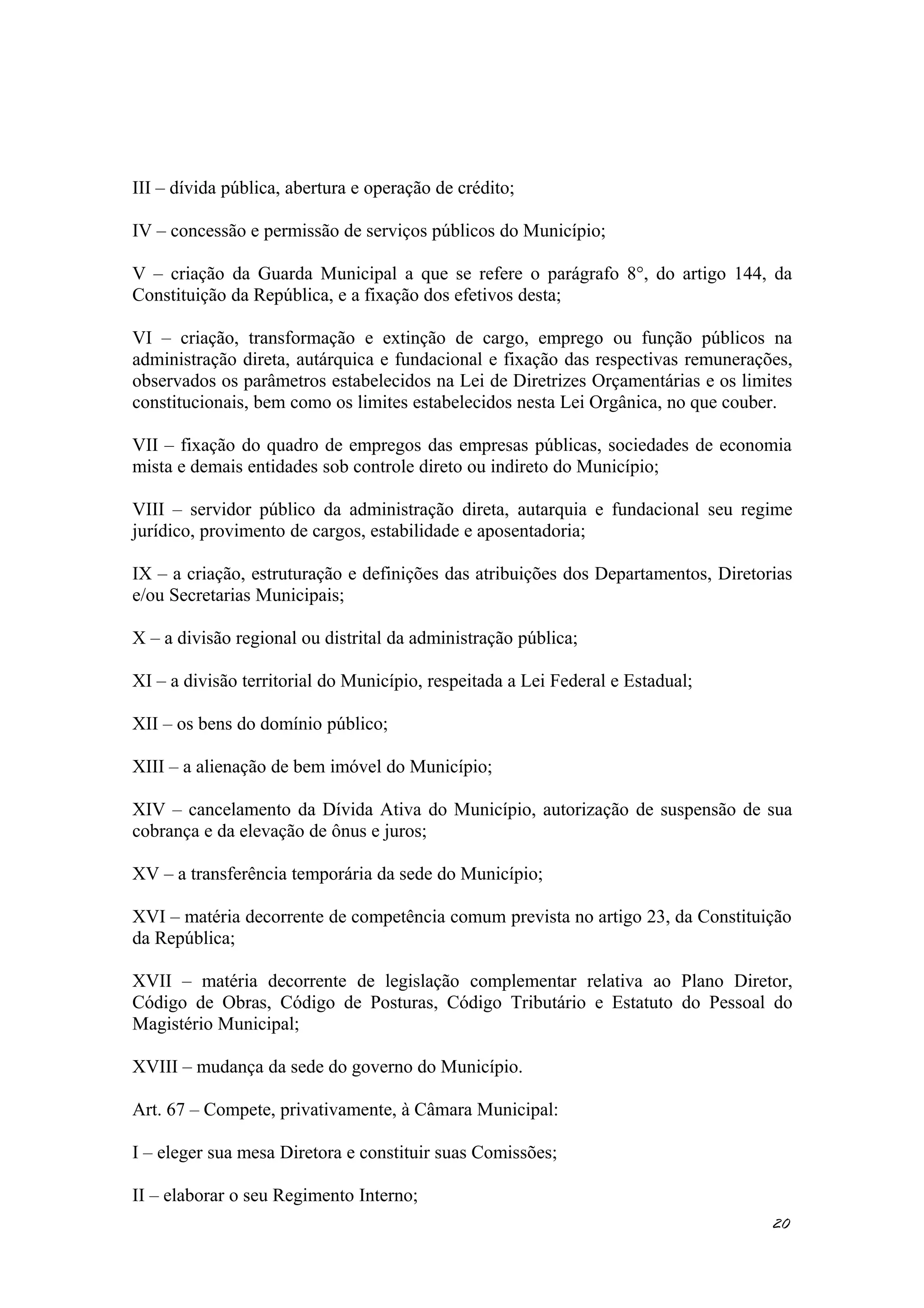III – dívida pública, abertura e operação de crédito;
IV – concessão e permissão de serviços públicos do Município;
V – criação da Guarda Municipal a que se refere o parágrafo 8°, do artigo 144, da
Constituição da República, e a fixação dos efetivos desta;
VI – criação, transformação e extinção de cargo, emprego ou função públicos na
administração direta, autárquica e fundacional e fixação das respectivas remunerações,
observados os parâmetros estabelecidos na Lei de Diretrizes Orçamentárias e os limites
constitucionais, bem como os limites estabelecidos nesta Lei Orgânica, no que couber.
VII – fixação do quadro de empregos das empresas públicas, sociedades de economia
mista e demais entidades sob controle direto ou indireto do Município;
VIII – servidor público da administração direta, autarquia e fundacional seu regime
jurídico, provimento de cargos, estabilidade e aposentadoria;
IX – a criação, estruturação e definições das atribuições dos Departamentos, Diretorias
e/ou Secretarias Municipais;
X – a divisão regional ou distrital da administração pública;
XI – a divisão territorial do Município, respeitada a Lei Federal e Estadual;
XII – os bens do domínio público;
XIII – a alienação de bem imóvel do Município;
XIV – cancelamento da Dívida Ativa do Município, autorização de suspensão de sua
cobrança e da elevação de ônus e juros;
XV – a transferência temporária da sede do Município;
XVI – matéria decorrente de competência comum prevista no artigo 23, da Constituição
da República;
XVII – matéria decorrente de legislação complementar relativa ao Plano Diretor,
Código de Obras, Código de Posturas, Código Tributário e Estatuto do Pessoal do
Magistério Municipal;
XVIII – mudança da sede do governo do Município.
Art. 67 – Compete, privativamente, à Câmara Municipal:
I – eleger sua mesa Diretora e constituir suas Comissões;
II – elaborar o seu Regimento Interno;
20
 