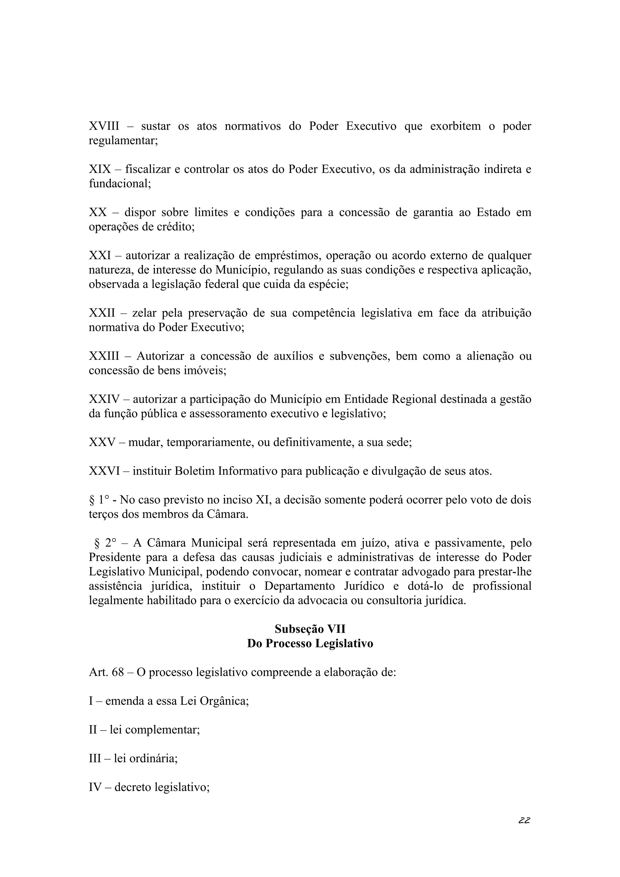 XVIII – sustar os atos normativos do Poder Executivo que exorbitem o poder
regulamentar;
XIX – fiscalizar e controlar os atos do Poder Executivo, os da administração indireta e
fundacional;
XX – dispor sobre limites e condições para a concessão de garantia ao Estado em
operações de crédito;
XXI – autorizar a realização de empréstimos, operação ou acordo externo de qualquer
natureza, de interesse do Município, regulando as suas condições e respectiva aplicação,
observada a legislação federal que cuida da espécie;
XXII – zelar pela preservação de sua competência legislativa em face da atribuição
normativa do Poder Executivo;
XXIII – Autorizar a concessão de auxílios e subvenções, bem como a alienação ou
concessão de bens imóveis;
XXIV – autorizar a participação do Município em Entidade Regional destinada a gestão
da função pública e assessoramento executivo e legislativo;
XXV – mudar, temporariamente, ou definitivamente, a sua sede;
XXVI – instituir Boletim Informativo para publicação e divulgação de seus atos.
§ 1° - No caso previsto no inciso XI, a decisão somente poderá ocorrer pelo voto de dois
terços dos membros da Câmara.
§ 2° – A Câmara Municipal será representada em juízo, ativa e passivamente, pelo
Presidente para a defesa das causas judiciais e administrativas de interesse do Poder
Legislativo Municipal, podendo convocar, nomear e contratar advogado para prestar-lhe
assistência jurídica, instituir o Departamento Jurídico e dotá-lo de profissional
legalmente habilitado para o exercício da advocacia ou consultoria jurídica.
Subseção VII
Do Processo Legislativo
Art. 68 – O processo legislativo compreende a elaboração de:
I – emenda a essa Lei Orgânica;
II – lei complementar;
III – lei ordinária;
IV – decreto legislativo;
22
 