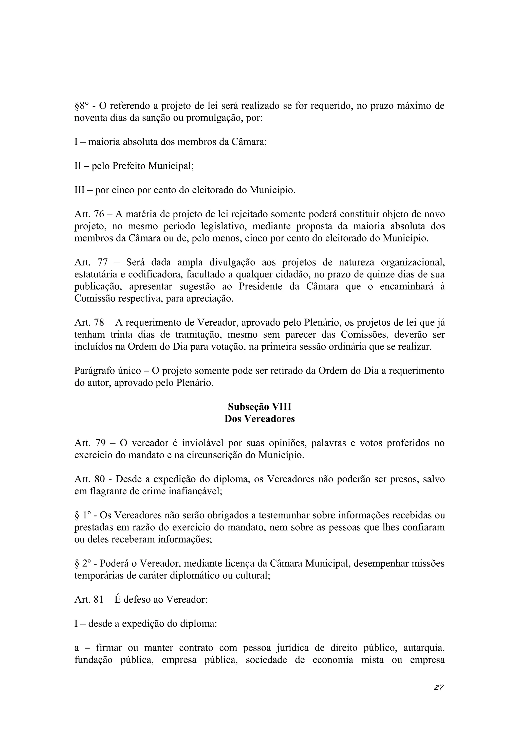 §8° - O referendo a projeto de lei será realizado se for requerido, no prazo máximo de
noventa dias da sanção ou promulgação, por:
I – maioria absoluta dos membros da Câmara;
II – pelo Prefeito Municipal;
III – por cinco por cento do eleitorado do Município.
Art. 76 – A matéria de projeto de lei rejeitado somente poderá constituir objeto de novo
projeto, no mesmo período legislativo, mediante proposta da maioria absoluta dos
membros da Câmara ou de, pelo menos, cinco por cento do eleitorado do Município.
Art. 77 – Será dada ampla divulgação aos projetos de natureza organizacional,
estatutária e codificadora, facultado a qualquer cidadão, no prazo de quinze dias de sua
publicação, apresentar sugestão ao Presidente da Câmara que o encaminhará à
Comissão respectiva, para apreciação.
Art. 78 – A requerimento de Vereador, aprovado pelo Plenário, os projetos de lei que já
tenham trinta dias de tramitação, mesmo sem parecer das Comissões, deverão ser
incluídos na Ordem do Dia para votação, na primeira sessão ordinária que se realizar.
Parágrafo único – O projeto somente pode ser retirado da Ordem do Dia a requerimento
do autor, aprovado pelo Plenário.
Subseção VIII
Dos Vereadores
Art. 79 – O vereador é inviolável por suas opiniões, palavras e votos proferidos no
exercício do mandato e na circunscrição do Município.
Art. 80 - Desde a expedição do diploma, os Vereadores não poderão ser presos, salvo
em flagrante de crime inafiançável;
§ 1º - Os Vereadores não serão obrigados a testemunhar sobre informações recebidas ou
prestadas em razão do exercício do mandato, nem sobre as pessoas que lhes confiaram
ou deles receberam informações;
§ 2º - Poderá o Vereador, mediante licença da Câmara Municipal, desempenhar missões
temporárias de caráter diplomático ou cultural;
Art. 81 – É defeso ao Vereador:
I – desde a expedição do diploma:
a – firmar ou manter contrato com pessoa jurídica de direito público, autarquia,
fundação pública, empresa pública, sociedade de economia mista ou empresa
27
 