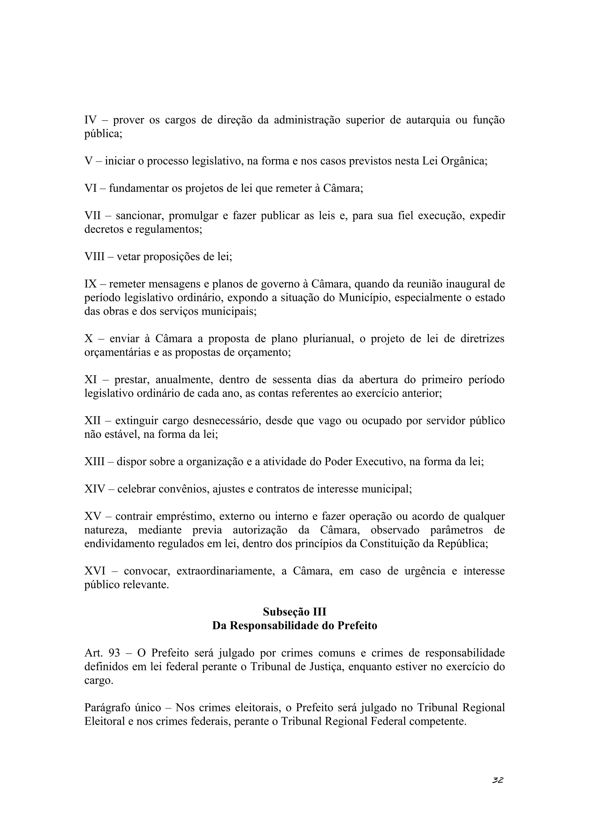 IV – prover os cargos de direção da administração superior de autarquia ou função
pública;
V – iniciar o processo legislativo, na forma e nos casos previstos nesta Lei Orgânica;
VI – fundamentar os projetos de lei que remeter à Câmara;
VII – sancionar, promulgar e fazer publicar as leis e, para sua fiel execução, expedir
decretos e regulamentos;
VIII – vetar proposições de lei;
IX – remeter mensagens e planos de governo à Câmara, quando da reunião inaugural de
período legislativo ordinário, expondo a situação do Município, especialmente o estado
das obras e dos serviços municipais;
X – enviar à Câmara a proposta de plano plurianual, o projeto de lei de diretrizes
orçamentárias e as propostas de orçamento;
XI – prestar, anualmente, dentro de sessenta dias da abertura do primeiro período
legislativo ordinário de cada ano, as contas referentes ao exercício anterior;
XII – extinguir cargo desnecessário, desde que vago ou ocupado por servidor público
não estável, na forma da lei;
XIII – dispor sobre a organização e a atividade do Poder Executivo, na forma da lei;
XIV – celebrar convênios, ajustes e contratos de interesse municipal;
XV – contrair empréstimo, externo ou interno e fazer operação ou acordo de qualquer
natureza, mediante previa autorização da Câmara, observado parâmetros de
endividamento regulados em lei, dentro dos princípios da Constituição da República;
XVI – convocar, extraordinariamente, a Câmara, em caso de urgência e interesse
público relevante.
Subseção III
Da Responsabilidade do Prefeito
Art. 93 – O Prefeito será julgado por crimes comuns e crimes de responsabilidade
definidos em lei federal perante o Tribunal de Justiça, enquanto estiver no exercício do
cargo.
Parágrafo único – Nos crimes eleitorais, o Prefeito será julgado no Tribunal Regional
Eleitoral e nos crimes federais, perante o Tribunal Regional Federal competente.
32
 